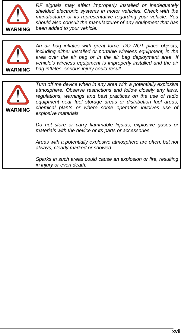      xvii WARNING RF signals may affect improperly installed or inadequately shielded electronic systems in motor vehicles. Check with the manufacturer or its representative regarding your vehicle. You should also consult the manufacturer of any equipment that has been added to your vehicle.   WARNING An air bag inflates with great force. DO NOT place objects, including either installed or portable wireless equipment, in the area over the air bag or in the air bag deployment area. If vehicle’s wireless equipment is improperly installed and the air bag inflates, serious injury could result.   WARNING Turn off the device when in any area with a potentially explosive atmosphere. Observe restrictions and follow closely any laws, regulations, warnings and best practices on the use of radio equipment near fuel storage areas or distribution fuel areas, chemical plants or where some operation involves use of explosive materials.  Do not store or carry flammable liquids, explosive gases or materials with the device or its parts or accessories.  Areas with a potentially explosive atmosphere are often, but not always, clearly marked or showed.  Sparks in such areas could cause an explosion or fire, resulting in injury or even death.    