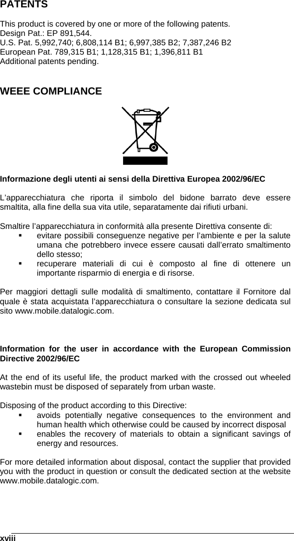    xviiiPATENTS  This product is covered by one or more of the following patents. Design Pat.: EP 891,544. U.S. Pat. 5,992,740; 6,808,114 B1; 6,997,385 B2; 7,387,246 B2 European Pat. 789,315 B1; 1,128,315 B1; 1,396,811 B1 Additional patents pending.   WEEE COMPLIANCE    Informazione degli utenti ai sensi della Direttiva Europea 2002/96/EC  L’apparecchiatura che riporta il simbolo del bidone barrato deve essere smaltita, alla fine della sua vita utile, separatamente dai rifiuti urbani.  Smaltire l’apparecchiatura in conformità alla presente Direttiva consente di:   evitare possibili conseguenze negative per l’ambiente e per la salute umana che potrebbero invece essere causati dall’errato smaltimento dello stesso;   recuperare materiali di cui è composto al fine di ottenere un importante risparmio di energia e di risorse.  Per maggiori dettagli sulle modalità di smaltimento, contattare il Fornitore dal quale è stata acquistata l’apparecchiatura o consultare la sezione dedicata sul sito www.mobile.datalogic.com.    Information for the user in accordance with the European Commission Directive 2002/96/EC  At the end of its useful life, the product marked with the crossed out wheeled wastebin must be disposed of separately from urban waste.  Disposing of the product according to this Directive:   avoids potentially negative consequences to the environment and human health which otherwise could be caused by incorrect disposal   enables the recovery of materials to obtain a significant savings of energy and resources.  For more detailed information about disposal, contact the supplier that provided you with the product in question or consult the dedicated section at the website www.mobile.datalogic.com. 