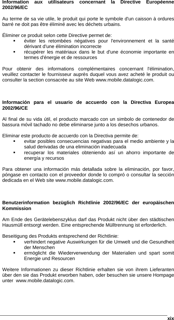      xixInformation aux utilisateurs concernant la Directive Européenne 2002/96/EC  Au terme de sa vie utile, le produit qui porte le symbole d&apos;un caisson à ordures barré ne doit pas être éliminé avec les déchets urbains.  Éliminer ce produit selon cette Directive permet de:   éviter les retombées négatives pour l&apos;environnement et la santé dérivant d&apos;une élimination incorrecte   récupérer les matériaux dans le but d&apos;une économie importante en termes d&apos;énergie et de ressources  Pour obtenir des informations complémentaires concernant l&apos;élimination, veuillez contacter le fournisseur auprès duquel vous avez acheté le produit ou consulter la section consacrée au site Web www.mobile.datalogic.com.    Información para el usuario de accuerdo con la Directiva Europea 2002/96/CE  Al final de su vida útil, el producto marcado con un simbolo de contenedor de bassura móvil tachado no debe eliminarse junto a los desechos urbanos.  Eliminar este producto de accuerdo con la Directiva permite de:   evitar posibles consecuencias negativas para el medio ambiente y la salud derivadas de una eliminación inadecuada   recuperar los materiales obteniendo así un ahorro importante de energía y recursos  Para obtener una información más detallada sobre la eliminación, por favor, póngase en contacto con el proveedor donde lo compró o consultar la sección dedicada en el Web site www.mobile.datalogic.com.    Benutzerinformation bezüglich Richtlinie 2002/96/EC der europäischen Kommission  Am Ende des Gerätelebenszyklus darf das Produkt nicht über den städtischen Hausmüll entsorgt werden. Eine entsprechende Mülltrennung ist erforderlich.   Beseitigung des Produkts entsprechend der Richtlinie:   verhindert negative Auswirkungen für die Umwelt und die Gesundheit der Menschen   ermöglicht die Wiederverwendung der Materialien und spart somit Energie und Resourcen  Weitere Informationen zu dieser Richtlinie erhalten sie von ihrem Lieferanten über den sie das Produkt erworben haben, oder besuchen sie unsere Hompage unter  www.mobile.datalogic.com.  