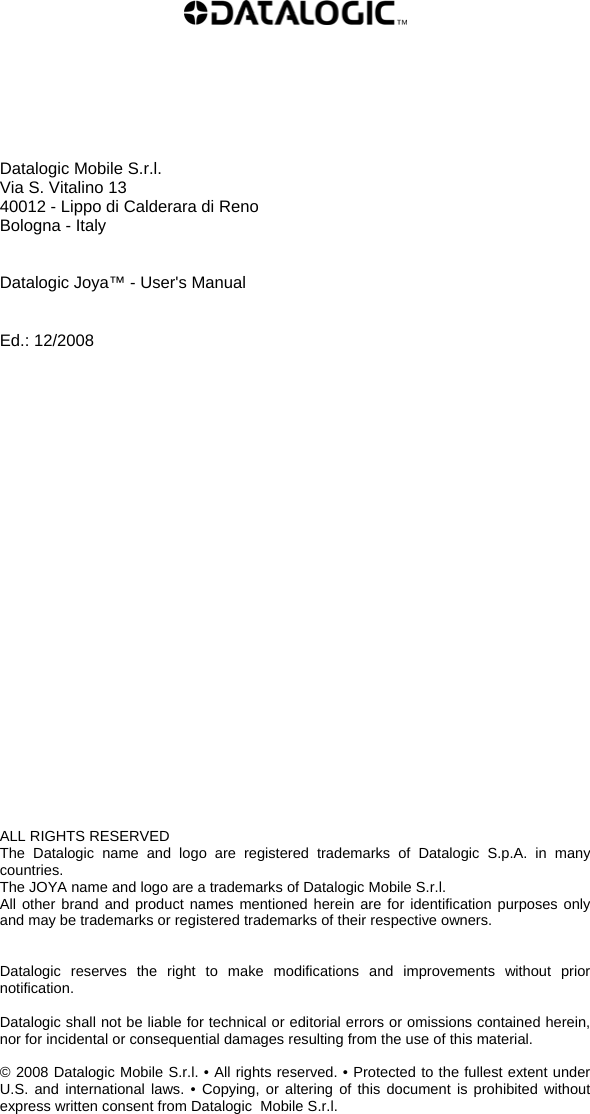           Datalogic Mobile S.r.l. Via S. Vitalino 13  40012 - Lippo di Calderara di Reno Bologna - Italy   Datalogic Joya™ - User&apos;s Manual   Ed.: 12/2008                          ALL RIGHTS RESERVED The Datalogic name and logo are registered trademarks of Datalogic S.p.A. in many countries.  The JOYA name and logo are a trademarks of Datalogic Mobile S.r.l. All other brand and product names mentioned herein are for identification purposes only and may be trademarks or registered trademarks of their respective owners.   Datalogic reserves the right to make modifications and improvements without prior notification.  Datalogic shall not be liable for technical or editorial errors or omissions contained herein, nor for incidental or consequential damages resulting from the use of this material.  © 2008 Datalogic Mobile S.r.l. • All rights reserved. • Protected to the fullest extent under U.S. and international laws. • Copying, or altering of this document is prohibited without express written consent from Datalogic  Mobile S.r.l.  