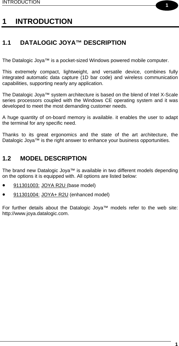 INTRODUCTION     11 1 INTRODUCTION   1.1  DATALOGIC JOYA™ DESCRIPTION   The Datalogic Joya™ is a pocket-sized Windows powered mobile computer.  This extremely compact, lightweight, and versatile device, combines fully integrated automatic data capture (1D bar code) and wireless communication capabilities, supporting nearly any application.  The Datalogic Joya™ system architecture is based on the blend of Intel X-Scale series processors coupled with the Windows CE operating system and it was developed to meet the most demanding customer needs.  A huge quantity of on-board memory is available. it enables the user to adapt the terminal for any specific need.  Thanks to its great ergonomics and the state of the art architecture, the Datalogic Joya™ is the right answer to enhance your business opportunities.   1.2 MODEL DESCRIPTION  The brand new Datalogic Joya™ is available in two different models depending on the options it is equipped with. All options are listed below: •  911301003: JOYA R2U (base model) •  911301004: JOYA+ R2U (enhanced model)  For further details about the Datalogic Joya™ models refer to the web site: http://www.joya.datalogic.com.  