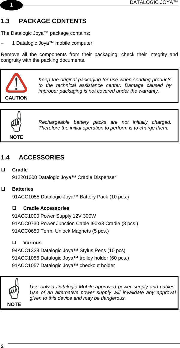 DATALOGIC JOYA™   21 1 1.3 PACKAGE CONTENTS  The Datalogic Joya™ package contains: −  1 Datalogic Joya™ mobile computer  Remove all the components from their packaging; check their integrity and congruity with the packing documents.   CAUTION Keep the original packaging for use when sending products to the technical assistance center. Damage caused by improper packaging is not covered under the warranty.   NOTE Rechargeable battery packs are not initially charged. Therefore the initial operation to perform is to charge them.   1.4 ACCESSORIES    Cradle 912201000 Datalogic Joya™ Cradle Dispenser     Batteries 91ACC1055 Datalogic Joya™ Battery Pack (10 pcs.)     Cradle Accessories 91ACC1000 Power Supply 12V 300W 91ACC0730 Power Junction Cable I90x/3 Cradle (8 pcs.) 91ACC0650 Term. Unlock Magnets (5 pcs.)     Various 94ACC1328 Datalogic Joya™ Stylus Pens (10 pcs) 91ACC1056 Datalogic Joya™ trolley holder (60 pcs.) 91ACC1057 Datalogic Joya™ checkout holder   NOTE Use only a Datalogic Mobile-approved power supply and cables. Use of an alternative power supply will invalidate any approval given to this device and may be dangerous. 