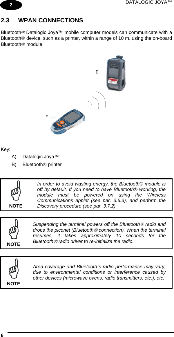 DATALOGIC JOYA™   61 2 2.3 WPAN CONNECTIONS  Bluetooth® Datalogic Joya™ mobile computer models can communicate with a Bluetooth® device, such as a printer, within a range of 10 m, using the on-board Bluetooth® module.    Key: A) Datalogic Joya™ B) Bluetooth® printer    NOTE In order to avoid wasting energy, the Bluetooth® module is off by default. If you need to have Bluetooth® working, the module must be powered on using the Wireless Communications applet (see par. 3.6.3), and perform the Discovery procedure (see par. 3.7.2).   NOTE Suspending the terminal powers off the Bluetooth® radio and drops the piconet (Bluetooth® connection). When the terminal resumes, it takes approximately 10 seconds for the Bluetooth® radio driver to re-initialize the radio.   NOTE Area coverage and Bluetooth® radio performance may vary, due to environmental conditions or interference caused by other devices (microwave ovens, radio transmitters, etc.), etc. 