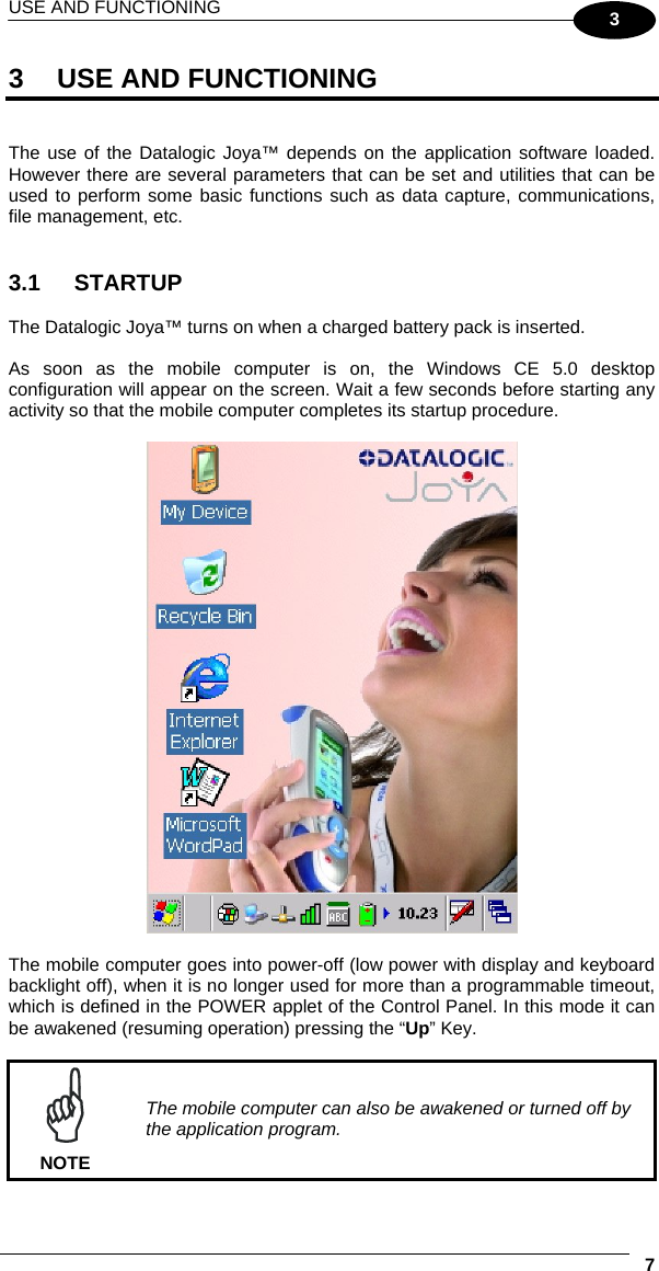 USE AND FUNCTIONING     73 3  USE AND FUNCTIONING   The use of the Datalogic Joya™ depends on the application software loaded. However there are several parameters that can be set and utilities that can be used to perform some basic functions such as data capture, communications, file management, etc.   3.1 STARTUP  The Datalogic Joya™ turns on when a charged battery pack is inserted.  As soon as the mobile computer is on, the Windows CE 5.0 desktop configuration will appear on the screen. Wait a few seconds before starting any activity so that the mobile computer completes its startup procedure.    The mobile computer goes into power-off (low power with display and keyboard backlight off), when it is no longer used for more than a programmable timeout, which is defined in the POWER applet of the Control Panel. In this mode it can be awakened (resuming operation) pressing the “Up” Key.   NOTE The mobile computer can also be awakened or turned off by the application program. 
