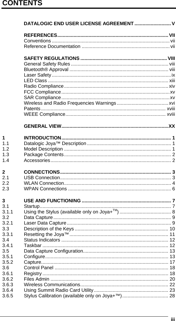      iiiCONTENTS  DATALOGIC END USER LICENSE AGREEMENT ...........................V REFERENCES..................................................................................VII Conventions .......................................................................................vii Reference Documentation .................................................................vii SAFETY REGULATIONS................................................................ VIII General Safety Rules ........................................................................ viii Bluetooth® Approval ......................................................................... viii Laser Safety ........................................................................................ix LED Class ......................................................................................... xiii Radio Compliance.............................................................................xiv FCC Compliance................................................................................xv SAR Compliance................................................................................xv Wireless and Radio Frequencies Warnings...................................... xvi Patents ............................................................................................ xviii WEEE Compliance.......................................................................... xviii GENERAL VIEW...............................................................................XX 1 INTRODUCTION................................................................................. 1 1.1 Datalogic Joya™ Description.............................................................. 1 1.2 Model Description ............................................................................... 1 1.3 Package Contents............................................................................... 2 1.4 Accessories......................................................................................... 2 2 CONNECTIONS.................................................................................. 3 2.1 USB Connection.................................................................................. 3 2.2 WLAN Connection............................................................................... 4 2.3 WPAN Connections ............................................................................ 6 3 USE AND FUNCTIONING .................................................................. 7 3.1 Startup................................................................................................. 7 3.1.1 Using the Stylus (available only on Joya+TM) ...................................... 8 3.2 Data Capture....................................................................................... 9 3.2.1 Laser Data Capture............................................................................. 9 3.3 Description of the Keys ..................................................................... 10 3.3.1 Resetting the Joya™......................................................................... 11 3.4 Status Indicators ............................................................................... 12 3.4.1 Taskbar ............................................................................................. 12 3.5 Data Capture Configuration............................................................... 13 3.5.1 Configure........................................................................................... 13 3.5.2 Capture.............................................................................................. 17 3.6 Control Panel .................................................................................... 18 3.6.1 Registry ............................................................................................. 18 3.6.2 Files Admin ....................................................................................... 20 3.6.3 Wireless Communications................................................................. 22 3.6.4 Using Summit Radio Card Utility....................................................... 23 3.6.5 Stylus Calibration (available only on Joya+™).................................. 28 