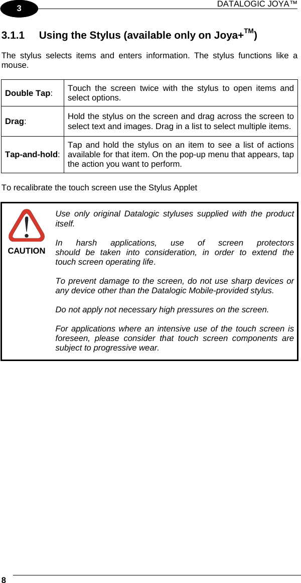 DATALOGIC JOYA™   81 3 3.1.1  Using the Stylus (available only on Joya+TM)  The stylus selects items and enters information. The stylus functions like a mouse.  Double Tap:  Touch the screen twice with the stylus to open items and select options. Drag:  Hold the stylus on the screen and drag across the screen to select text and images. Drag in a list to select multiple items. Tap-and-hold:  Tap and hold the stylus on an item to see a list of actions available for that item. On the pop-up menu that appears, tap the action you want to perform.  To recalibrate the touch screen use the Stylus Applet   CAUTION Use only original Datalogic styluses supplied with the product itself.  In harsh applications, use of screen protectors should be taken into consideration, in order to extend the touch screen operating life.  To prevent damage to the screen, do not use sharp devices or any device other than the Datalogic Mobile-provided stylus.  Do not apply not necessary high pressures on the screen.  For applications where an intensive use of the touch screen is foreseen, please consider that touch screen components are subject to progressive wear.  
