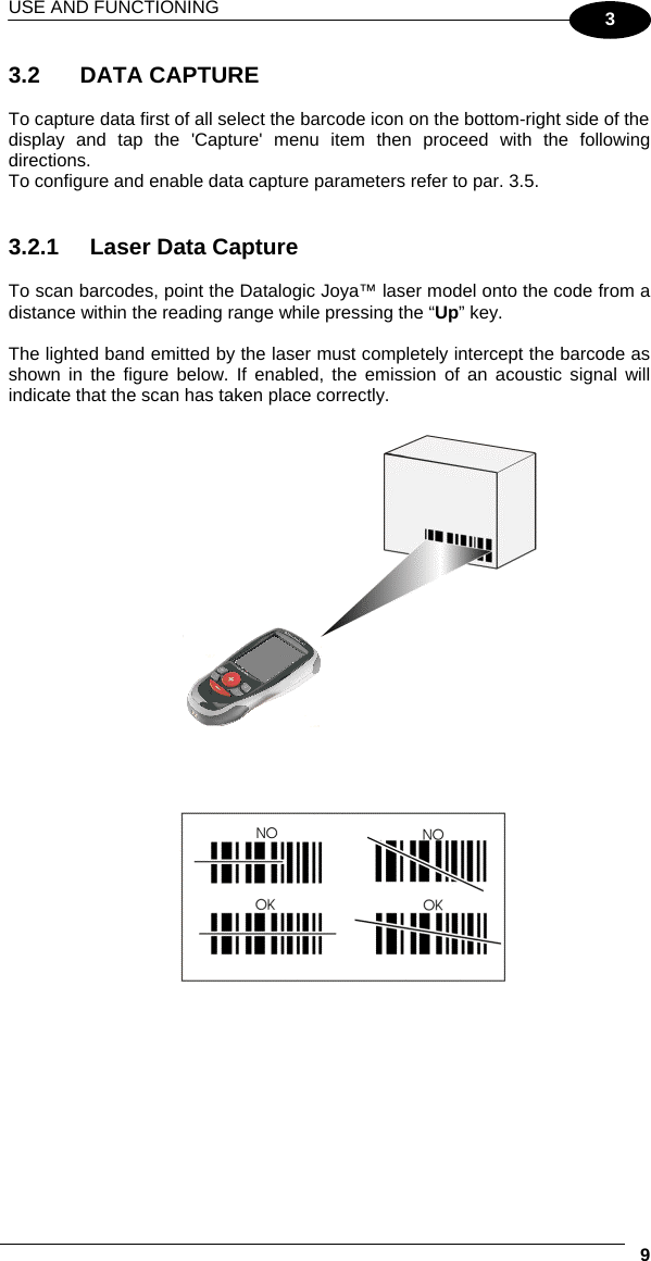 USE AND FUNCTIONING     93 3.2   DATA CAPTURE  To capture data first of all select the barcode icon on the bottom-right side of the display and tap the &apos;Capture&apos; menu item then proceed with the following directions. To configure and enable data capture parameters refer to par. 3.5.   3.2.1  Laser Data Capture  To scan barcodes, point the Datalogic Joya™ laser model onto the code from a distance within the reading range while pressing the “Up” key.  The lighted band emitted by the laser must completely intercept the barcode as shown in the figure below. If enabled, the emission of an acoustic signal will indicate that the scan has taken place correctly.   