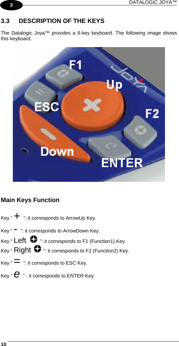 DATALOGIC JOYA™   101 3 3.3  DESCRIPTION OF THE KEYS  The Datalogic Joya™ provides a 6-key keyboard. The following image shows this keyboard.     Main Keys Function  Key “ + ”: it corresponds to ArrowUp Key. Key “ - ”: it corresponds to ArrowDown Key. Key “ Left   ”: it corresponds to F1 (Function1) Key. Key “ Right   ”: it corresponds to F2 (Function2) Key. Key “ = ”: it corresponds to ESC Key. Key “ e ” : it corresponds to ENTER Key. 