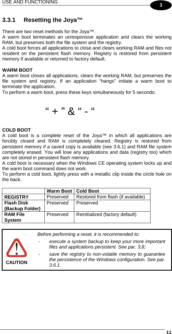 USE AND FUNCTIONING     113 3.3.1  Resetting the Joya™  There are two reset methods for the Joya™. A warm boot terminates an unresponsive application and clears the working RAM, but preserves both the file system and the registry. A cold boot forces all applications to close and clears working RAM and files not resident on the persistent flash memory. Registry is restored from persistent memory if available or returned to factory default.   WARM BOOT A warm boot closes all applications, clears the working RAM, but preserves the file system and registry. If an application &quot;hangs&quot; initiate a warm boot to terminate the application. To perform a warm boot, press these keys simultaneously for 5 seconds:   “ + ” &amp; “ - “  COLD BOOT A cold boot is a complete reset of the Joya™ in which all applications are forcibly closed and RAM is completely cleared. Registry is restored from persistent memory if a saved copy is available (see 3.6.1) and RAM file system completely erased. You will lose any applications and data (registry too) which are not stored in persistent flash memory. A cold boot is necessary when the Windows CE operating system locks up and the warm boot command does not work. To perform a cold boot, lightly press with a metallic clip inside the circle hole on the back.   Warm Boot Cold Boot REGISTRY  Preserved Restored from flash (if available) Flash Disk (Backup Folder)  Preserved Preserved RAM File System  Preserved  Reinitialized (factory default)   CAUTION Before performing a reset, it is recommended to: -  execute a system backup to keep your more important files and applications persistent. See par. 3.8; -  save the registry to non-volatile memory to guarantee the persistence of the Windows configuration. See par. 3.6.1.  