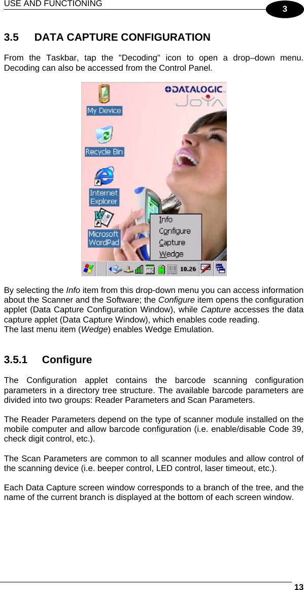 USE AND FUNCTIONING     133  3.5  DATA CAPTURE CONFIGURATION  From the Taskbar, tap the &quot;Decoding&quot; icon to open a drop–down menu. Decoding can also be accessed from the Control Panel.    By selecting the Info item from this drop-down menu you can access information about the Scanner and the Software; the Configure item opens the configuration applet (Data Capture Configuration Window), while Capture accesses the data capture applet (Data Capture Window), which enables code reading. The last menu item (Wedge) enables Wedge Emulation.   3.5.1 Configure  The Configuration applet contains the barcode scanning configuration parameters in a directory tree structure. The available barcode parameters are divided into two groups: Reader Parameters and Scan Parameters.  The Reader Parameters depend on the type of scanner module installed on the mobile computer and allow barcode configuration (i.e. enable/disable Code 39, check digit control, etc.).  The Scan Parameters are common to all scanner modules and allow control of the scanning device (i.e. beeper control, LED control, laser timeout, etc.).  Each Data Capture screen window corresponds to a branch of the tree, and the name of the current branch is displayed at the bottom of each screen window. 