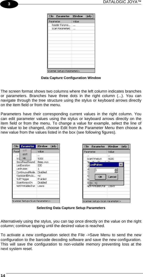 DATALOGIC JOYA™   141 3  Data Capture Configuration Window   The screen format shows two columns where the left column indicates branches or parameters. Branches have three dots in the right column (...). You can navigate through the tree structure using the stylus or keyboard arrows directly on the item field or from the menu.  Parameters have their corresponding current values in the right column. You can edit parameter values using the stylus or keyboard arrows directly on the item field or from the menu. To change a value for example, select the line of the value to be changed, choose Edit from the Parameter Menu then choose a new value from the values listed in the box (see following figures).       Selecting Data Capture Setup Parameters   Alternatively using the stylus, you can tap once directly on the value on the right column; continue tapping until the desired value is reached.  To activate a new configuration select the File -&gt;Save Menu to send the new configuration to the barcode decoding software and save the new configuration. This will save the configuration to non-volatile memory preventing loss at the next system reset.  