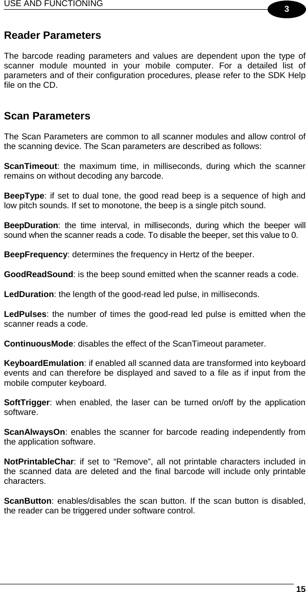 USE AND FUNCTIONING     153 Reader Parameters  The barcode reading parameters and values are dependent upon the type of scanner module mounted in your mobile computer. For a detailed list of parameters and of their configuration procedures, please refer to the SDK Help file on the CD.   Scan Parameters  The Scan Parameters are common to all scanner modules and allow control of the scanning device. The Scan parameters are described as follows:  ScanTimeout: the maximum time, in milliseconds, during which the scanner remains on without decoding any barcode.  BeepType: if set to dual tone, the good read beep is a sequence of high and low pitch sounds. If set to monotone, the beep is a single pitch sound.  BeepDuration: the time interval, in milliseconds, during which the beeper will sound when the scanner reads a code. To disable the beeper, set this value to 0.  BeepFrequency: determines the frequency in Hertz of the beeper.  GoodReadSound: is the beep sound emitted when the scanner reads a code.  LedDuration: the length of the good-read led pulse, in milliseconds.  LedPulses: the number of times the good-read led pulse is emitted when the scanner reads a code.  ContinuousMode: disables the effect of the ScanTimeout parameter.  KeyboardEmulation: if enabled all scanned data are transformed into keyboard events and can therefore be displayed and saved to a file as if input from the mobile computer keyboard.  SoftTrigger: when enabled, the laser can be turned on/off by the application software.  ScanAlwaysOn: enables the scanner for barcode reading independently from the application software.  NotPrintableChar: if set to “Remove”, all not printable characters included in the scanned data are deleted and the final barcode will include only printable characters.  ScanButton: enables/disables the scan button. If the scan button is disabled, the reader can be triggered under software control. 
