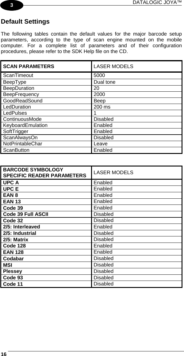 DATALOGIC JOYA™   161 3 Default Settings  The following tables contain the default values for the major barcode setup parameters, according to the type of scan engine mounted on the mobile computer. For a complete list of parameters and of their configuration procedures, please refer to the SDK Help file on the CD.  SCAN PARAMETERS  LASER MODELS ScanTimeout 5000 BeepType Dual tone BeepDuration 20 BeepFrequency 2000 GoodReadSound Beep LedDuration 200 ms LedPulses 1 ContinuousMode Disabled KeyboardEmulation Enabled SoftTrigger Enabled ScanAlwaysOn Disabled NotPrintableChar Leave ScanButton Enabled   BARCODE SYMBOLOGY SPECIFIC READER PARAMETERS  LASER MODELS UPC A  Enabled UPC E  Enabled EAN 8  Enabled EAN 13  Enabled Code 39  Enabled Code 39 Full ASCII  Disabled Code 32  Disabled 2/5: Interleaved  Enabled 2/5: Industrial  Disabled 2/5: Matrix  Disabled Code 128   Enabled EAN 128   Enabled Codabar  Disabled MSI  Disabled Plessey  Disabled Code 93  Disabled Code 11  Disabled   