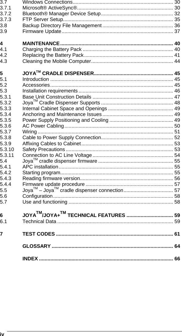    iv3.7 Windows Connections....................................................................... 30 3.7.1 Microsoft® ActiveSync®.................................................................... 30 3.7.2 Bluetooth® Manager Device Setup................................................... 32 3.7.3 FTP Server Setup.............................................................................. 35 3.8 Backup Directory File Management .................................................. 36 3.9 Firmware Update............................................................................... 37 4 MAINTENANCE................................................................................ 40 4.1 Charging the Battery Pack ................................................................ 40 4.2 Replacing the Battery Pack............................................................... 41 4.3 Cleaning the Mobile Computer.......................................................... 44 5 JOYATM CRADLE DISPENSER........................................................ 45 5.1 Introduction ....................................................................................... 45 5.2 Accessories....................................................................................... 45 5.3 Installation requirements ................................................................... 46 5.3.1 Base Unit Construction Details ......................................................... 47 5.3.2 JoyaTM Cradle Dispenser Supports ................................................... 48 5.3.3 Internal Cabinet Space and Openings .............................................. 49 5.3.4 Anchoring and Maintenance Issues.................................................. 49 5.3.5 Power Supply Positioning and Cooling ............................................. 49 5.3.6 AC Power Cabling............................................................................. 50 5.3.7 Wiring ................................................................................................ 51 5.3.8 Cable to Power Supply Connection................................................... 52 5.3.9 Affixing Cables to Cabinet................................................................. 53 5.3.10 Safety Precautions ............................................................................ 53 5.3.11 Connection to AC Line Voltage......................................................... 54 5.4 JoyaTM cradle dispenser firmware ..................................................... 55 5.4.1 APC installation................................................................................. 55 5.4.2 Starting program................................................................................ 55 5.4.3 Reading firmware version.................................................................. 56 5.4.4 Firmware update procedure .............................................................. 57 5.5 JoyaTM – JoyaTM cradle dispenser connection................................... 57 5.6 Configuration..................................................................................... 58 5.7 Use and functioning .......................................................................... 58 6 JOYATM/JOYA+TM TECHNICAL FEATURES ................................. 59 6.1 Technical Data .................................................................................. 59 7 TEST CODES ................................................................................... 61 GLOSSARY ...................................................................................... 64 INDEX ............................................................................................... 66   