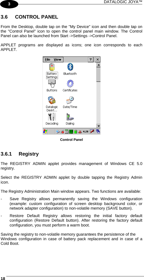 DATALOGIC JOYA™   181 3 3.6 CONTROL PANEL  From the Desktop, double tap on the &quot;My Device&quot; icon and then double tap on the &quot;Control Panel&quot; icon to open the control panel main window. The Control Panel can also be launched from Start -&gt;Settings -&gt;Control Panel.  APPLET programs are displayed as icons; one icon corresponds to each APPLET.   Control Panel   3.6.1 Registry  The REGISTRY ADMIN applet provides management of Windows CE 5.0 registry.  Select the REGISTRY ADMIN applet by double tapping the Registry Admin icon.  The Registry Administration Main window appears. Two functions are available: -  Save Registry allows permanently saving the Windows configuration (example: custom configuration of screen desktop background color, or network adapter configuration) to non-volatile memory (SAVE button). -  Restore Default Registry allows restoring the initial factory default configuration (Restore Default button). After restoring the factory default configuration, you must perform a warm boot.  Saving the registry to non-volatile memory guarantees the persistence of the Windows configuration in case of battery pack replacement and in case of a Cold Boot.  