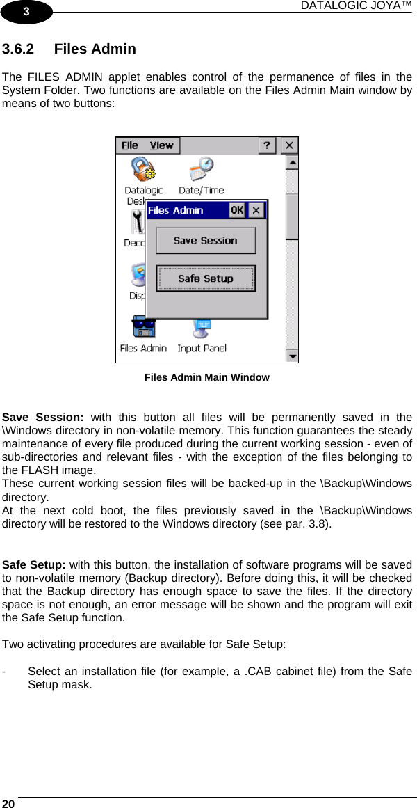 DATALOGIC JOYA™   201 3 3.6.2 Files Admin  The FILES ADMIN applet enables control of the permanence of files in the System Folder. Two functions are available on the Files Admin Main window by means of two buttons:    Files Admin Main Window   Save Session: with this button all files will be permanently saved in the \Windows directory in non-volatile memory. This function guarantees the steady maintenance of every file produced during the current working session - even of sub-directories and relevant files - with the exception of the files belonging to the FLASH image. These current working session files will be backed-up in the \Backup\Windows directory. At the next cold boot, the files previously saved in the \Backup\Windows directory will be restored to the Windows directory (see par. 3.8).   Safe Setup: with this button, the installation of software programs will be saved to non-volatile memory (Backup directory). Before doing this, it will be checked that the Backup directory has enough space to save the files. If the directory space is not enough, an error message will be shown and the program will exit the Safe Setup function.  Two activating procedures are available for Safe Setup:  -  Select an installation file (for example, a .CAB cabinet file) from the Safe Setup mask.  