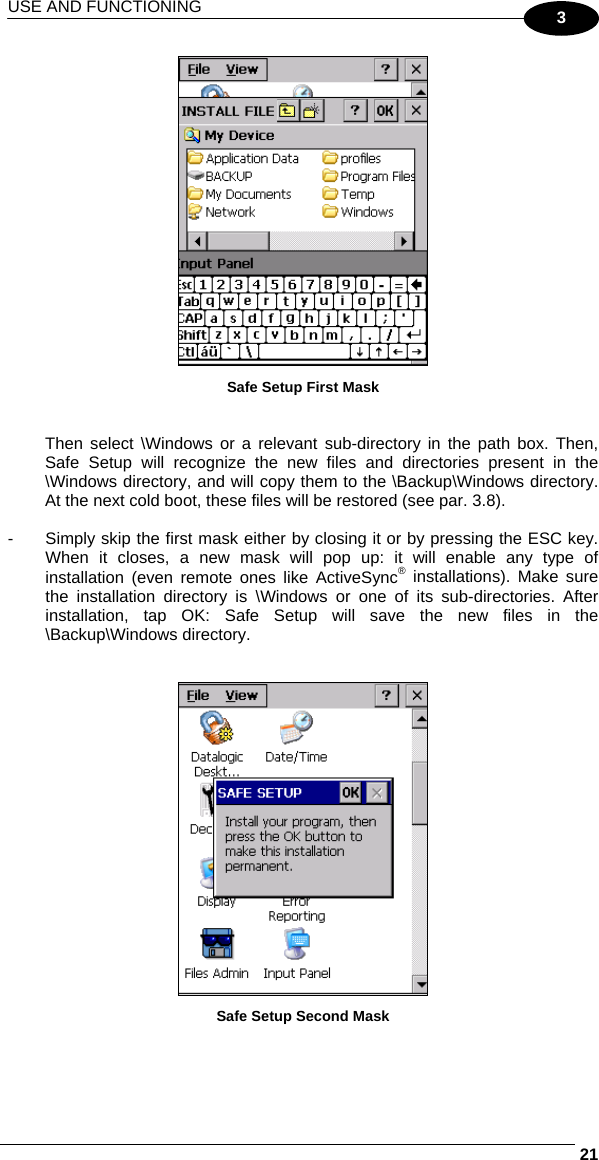 USE AND FUNCTIONING     213  Safe Setup First Mask   Then select \Windows or a relevant sub-directory in the path box. Then, Safe Setup will recognize the new files and directories present in the \Windows directory, and will copy them to the \Backup\Windows directory. At the next cold boot, these files will be restored (see par. 3.8).  -  Simply skip the first mask either by closing it or by pressing the ESC key. When it closes, a new mask will pop up: it will enable any type of installation (even remote ones like ActiveSync® installations). Make sure the installation directory is \Windows or one of its sub-directories. After installation, tap OK: Safe Setup will save the new files in the \Backup\Windows directory.    Safe Setup Second Mask  