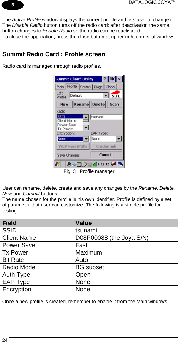 DATALOGIC JOYA™   241 3 The Active Profile window displays the current profile and lets user to change it. The Disable Radio button turns off the radio card; after deactivation the same button changes to Enable Radio so the radio can be reactivated. To close the application, press the close button at upper-right corner of window.   Summit Radio Card : Profile screen  Radio card is managed through radio profiles.   Fig. 3 : Profile manager   User can rename, delete, create and save any changes by the Rename, Delete, New and Commit buttons. The name chosen for the profile is his own identifier. Profile is defined by a set of parameter that user can customize. The following is a simple profile for testing.  Field  Value SSID tsunami Client Name  D08P00088 (the Joya S/N) Power Save  Fast Tx Power  Maximum Bit Rate  Auto Radio Mode  BG subset Auth Type  Open EAP Type  None Encryption None  Once a new profile is created, remember to enable it from the Main windows. 