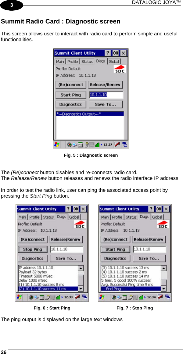 DATALOGIC JOYA™   261 3 Summit Radio Card : Diagnostic screen  This screen allows user to interact with radio card to perform simple and useful functionalities.   Fig. 5 : Diagnostic screen   The (Re)connect button disables and re-connects radio card. The Release/Renew button releases and renews the radio interface IP address.  In order to test the radio link, user can ping the associated access point by pressing the Start Ping button.    Fig. 6 : Start Ping  Fig. 7 : Stop Ping  The ping output is displayed on the large text windows  