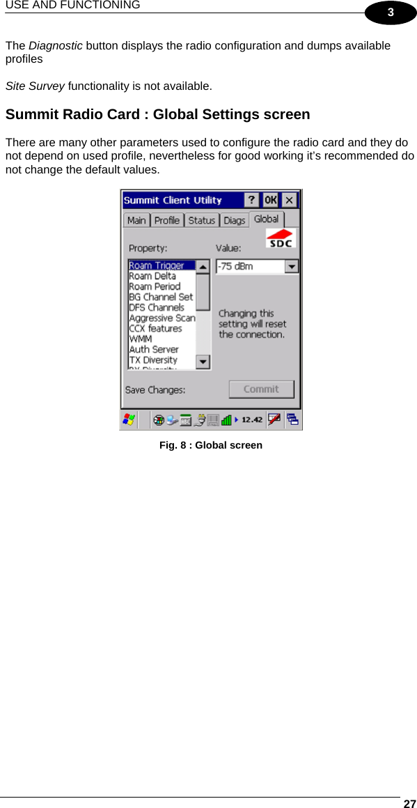 USE AND FUNCTIONING     273 The Diagnostic button displays the radio configuration and dumps available profiles    Site Survey functionality is not available.  Summit Radio Card : Global Settings screen  There are many other parameters used to configure the radio card and they do not depend on used profile, nevertheless for good working it’s recommended do not change the default values.   Fig. 8 : Global screen 