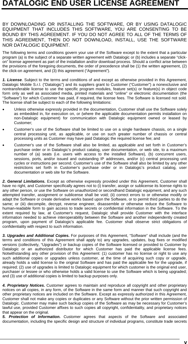      vDATALOGIC END USER LICENSE AGREEMENT   BY DOWNLOADING OR INSTALLING THE SOFTWARE, OR BY USING DATALOGIC EQUIPMENT THAT INCLUDES THIS SOFTWARE, YOU ARE CONSENTING TO BE BOUND BY THIS AGREEMENT. IF YOU DO NOT AGREE TO ALL OF THE TERMS OF THIS AGREEMENT, THEN DO NOT DOWNLOAD, INSTALL, USE THE SOFTWARE NOR DATALOGIC EQUIPMENT. The following terms and conditions govern your use of the Software except to the extent that a particular program (a) is the subject of a separate written agreement with Datalogic or (b) includes a separate “click-on” license agreement as part of the installation and/or download process. Should a conflict arise between the provisions of the foregoing documents, the order of precedence shall be (1) the written agreement, (2) the click-on agreement, and (3) this agreement (“Agreement”).  1. License. Subject to the terms and conditions of and except as otherwise provided in this Agreement, Datalogic Mobile S.r.l. (“Datalogic”) and its suppliers grant to Customer (“Customer”) a nonexclusive and nontransferable license to use the specific program modules, feature set(s) or feature(s) in object code form only as well as associated media, printed materials and “online” or electronic documentation (the “Software”) for which Customer has paid, if required, the license fees. The Software is licensed not sold. The license shall be subject to each of the following limitations: •  Unless otherwise expressly provided in the documentation, Customer shall use the Software solely as embedded in, for execution on, or (where the applicable documentation permits installation on non-Datalogic equipment) for communication with Datalogic equipment owned or leased by Customer; •  Customer’s use of the Software shall be limited to use on a single hardware chassis, on a single central processing unit, as applicable, or use on such greater number of chassis or central processing units as Customer may have paid Datalogic the required license fee; and •  Customer’s use of the Software shall also be limited, as applicable and set forth in Customer’s purchase order or in Datalogic’s product catalog, user documentation, or web site, to a maximum number of (a) seats (i.e. users with access to the installed Software), (b) concurrent users, sessions, ports, and/or issued and outstanding IP addresses, and/or (c) central processing unit cycles or instructions per second. Customer’s use of the Software shall also be limited by any other restrictions set forth in Customer’s purchase order or in Datalogic’s product catalog, user documentation or web site for the Software.  2. General Limitations. Except as otherwise expressly provided under this Agreement, Customer shall have no right, and Customer specifically agrees not to (i) transfer, assign or sublicense its license rights to any other person, or use the Software on unauthorized or secondhand Datalogic equipment, and any such attempted transfer, assignment or sublicense shall be void; (ii) correct errors to or otherwise modify or adapt the Software or create derivative works based upon the Software, or to permit third parties to do the same; or (iii) decompile, decrypt, reverse engineer, disassemble or otherwise reduce the Software to human-readable form to gain access to trade secrets or confidential information in the Software. To the extent required by law, at Customer&apos;s request, Datalogic shall provide Customer with the interface information needed to achieve interoperability between the Software and another independently created program, upon payment of Datalogic&apos;s applicable fee. Customer shall observe strict obligations of confidentiality with respect to such information.  3. Upgrades and Additional Copies. For purposes of this Agreement, “Software” shall include (and the terms and conditions of this Agreement shall apply to) any upgrades, updates, bug fixes or modified versions (collectively, “Upgrades”) or backup copies of the Software licensed or provided to Customer by Datalogic or an authorized distributor for which Customer has paid the applicable license fees. Notwithstanding any other provision of this Agreement: (1) customer has no license or right to use any such additional copies or upgrades unless customer, at the time of acquiring such copy or upgrade, already holds a valid license to the original Software and has paid the applicable fee for the upgrade, if required; (2) use of upgrades is limited to Datalogic equipment for which customer is the original end user, purchaser or lessee or who otherwise holds a valid license to use the Software which is being upgraded; and (3) use of additional copies is limited to backup purposes only.  4. Proprietary Notices. Customer agrees to maintain and reproduce all copyright and other proprietary notices on all copies, in any form, of the Software in the same form and manner that such copyright and other proprietary notices are included on the Software. Except as expressly authorized in this Agreement, Customer shall not make any copies or duplicates or any Software without the prior written permission of Datalogic. Customer may make such backup copies of the Software as may be necessary for Customer’s lawful use, provided Customer affixes to such copies all copyright, confidentiality, and proprietary notices that appear on the original. 5. Protection of Information. Customer agrees that aspects of the Software and associated documentation, including the specific design and structure of individual programs, constitute trade secrets 