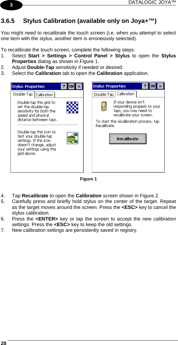 DATALOGIC JOYA™   281 3 3.6.5  Stylus Calibration (available only on Joya+™)  You might need to recalibrate the touch screen (i.e. when you attempt to select one item with the stylus, another item is erroneously selected).  To recalibrate the touch screen, complete the following steps: 1. Select Start &gt; Settings &gt; Control Panel &gt; Stylus to open the Stylus Properties dialog as shown in Figure 1. 2. Adjust Double-Tap sensitivity if needed or desired. 3. Select the Calibration tab to open the Calibration application.                  Figure 1   4. Tap Recalibrate to open the Calibration screen shown in Figure 2. 5.  Carefully press and briefly hold stylus on the center of the target. Repeat as the target moves around the screen. Press the &lt;ESC&gt; key to cancel the stylus calibration.  6. Press the &lt;ENTER&gt; key or tap the screen to accept the new calibration settings. Press the &lt;ESC&gt; key to keep the old settings. 7.  New calibration settings are persistently saved in registry. 