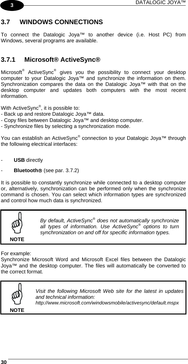 DATALOGIC JOYA™   301 3 3.7 WINDOWS CONNECTIONS  To connect the Datalogic Joya™ to another device (i.e. Host PC) from Windows, several programs are available.    3.7.1 Microsoft® ActiveSync®  Microsoft® ActiveSync® gives you the possibility to connect your desktop computer to your Datalogic Joya™ and synchronize the information on them. Synchronization compares the data on the Datalogic Joya™ with that on the desktop computer and updates both computers with the most recent information.  With ActiveSync®, it is possible to: - Back up and restore Datalogic Joya™ data. - Copy files between Datalogic Joya™ and desktop computer. - Synchronize files by selecting a synchronization mode.  You can establish an ActiveSync® connection to your Datalogic Joya™ through the following electrical interfaces:  -  USB directly -  Bluetooth® (see par. 3.7.2)  It is possible to constantly synchronize while connected to a desktop computer or, alternatively, synchronization can be performed only when the synchronize command is chosen. You can select which information types are synchronized and control how much data is synchronized.   NOTE By default, ActiveSync® does not automatically synchronize all types of information. Use ActiveSync® options to turn synchronization on and off for specific information types.  For example: Synchronize Microsoft Word and Microsoft Excel files between the Datalogic Joya™ and the desktop computer. The files will automatically be converted to the correct format.   NOTE Visit the following Microsoft Web site for the latest in updates and technical information: http://www.microsoft.com/windowsmobile/activesync/default.mspx   