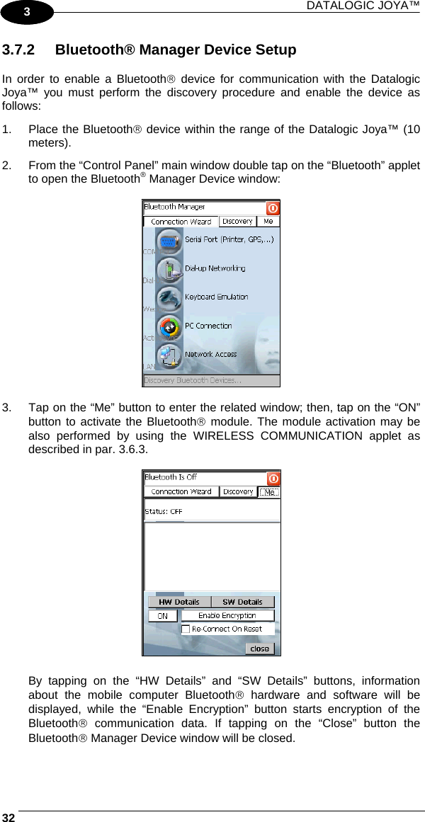 DATALOGIC JOYA™   321 3 3.7.2  Bluetooth® Manager Device Setup  In order to enable a Bluetooth® device for communication with the Datalogic Joya™ you must perform the discovery procedure and enable the device as follows: 1. Place the Bluetooth® device within the range of the Datalogic Joya™ (10 meters). 2.  From the “Control Panel” main window double tap on the “Bluetooth” applet to open the Bluetooth® Manager Device window:    3.  Tap on the “Me” button to enter the related window; then, tap on the “ON” button to activate the Bluetooth® module. The module activation may be also performed by using the WIRELESS COMMUNICATION applet as described in par. 3.6.3.    By tapping on the “HW Details” and “SW Details” buttons, information about the mobile computer Bluetooth® hardware and software will be displayed, while the “Enable Encryption” button starts encryption of the Bluetooth® communication data. If tapping on the “Close” button the Bluetooth® Manager Device window will be closed. 