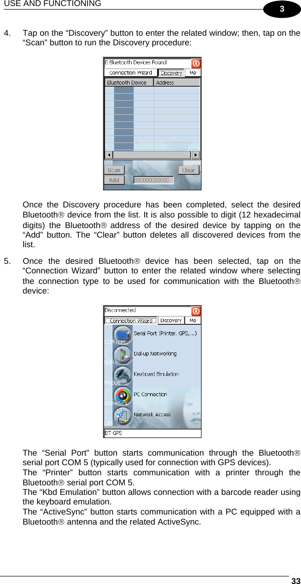 USE AND FUNCTIONING     333 4.  Tap on the “Discovery” button to enter the related window; then, tap on the “Scan” button to run the Discovery procedure:    Once the Discovery procedure has been completed, select the desired Bluetooth® device from the list. It is also possible to digit (12 hexadecimal digits) the Bluetooth® address of the desired device by tapping on the “Add” button. The “Clear” button deletes all discovered devices from the list. 5.  Once the desired Bluetooth® device has been selected, tap on the “Connection Wizard” button to enter the related window where selecting the connection type to be used for communication with the Bluetooth® device:    The “Serial Port” button starts communication through the Bluetooth® serial port COM 5 (typically used for connection with GPS devices). The “Printer” button starts communication with a printer through the Bluetooth® serial port COM 5. The “Kbd Emulation” button allows connection with a barcode reader using the keyboard emulation. The “ActiveSync” button starts communication with a PC equipped with a Bluetooth® antenna and the related ActiveSync. 