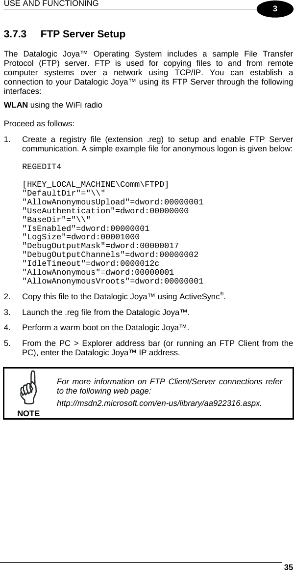 USE AND FUNCTIONING     353 3.7.3  FTP Server Setup  The Datalogic Joya™ Operating System includes a sample File Transfer Protocol (FTP) server. FTP is used for copying files to and from remote computer systems over a network using TCP/IP. You can establish a connection to your Datalogic Joya™ using its FTP Server through the following interfaces: WLAN using the WiFi radio  Proceed as follows: 1.  Create a registry file (extension .reg) to setup and enable FTP Server communication. A simple example file for anonymous logon is given below:  REGEDIT4  [HKEY_LOCAL_MACHINE\Comm\FTPD] &quot;DefaultDir&quot;=&quot;\\&quot; &quot;AllowAnonymousUpload&quot;=dword:00000001 &quot;UseAuthentication&quot;=dword:00000000 &quot;BaseDir&quot;=&quot;\\&quot; &quot;IsEnabled&quot;=dword:00000001 &quot;LogSize&quot;=dword:00001000 &quot;DebugOutputMask&quot;=dword:00000017 &quot;DebugOutputChannels&quot;=dword:00000002 &quot;IdleTimeout&quot;=dword:0000012c &quot;AllowAnonymous&quot;=dword:00000001 &quot;AllowAnonymousVroots&quot;=dword:00000001 2.  Copy this file to the Datalogic Joya™ using ActiveSync®. 3.  Launch the .reg file from the Datalogic Joya™. 4.  Perform a warm boot on the Datalogic Joya™. 5.  From the PC &gt; Explorer address bar (or running an FTP Client from the PC), enter the Datalogic Joya™ IP address.   NOTE For more information on FTP Client/Server connections refer to the following web page: http://msdn2.microsoft.com/en-us/library/aa922316.aspx.  