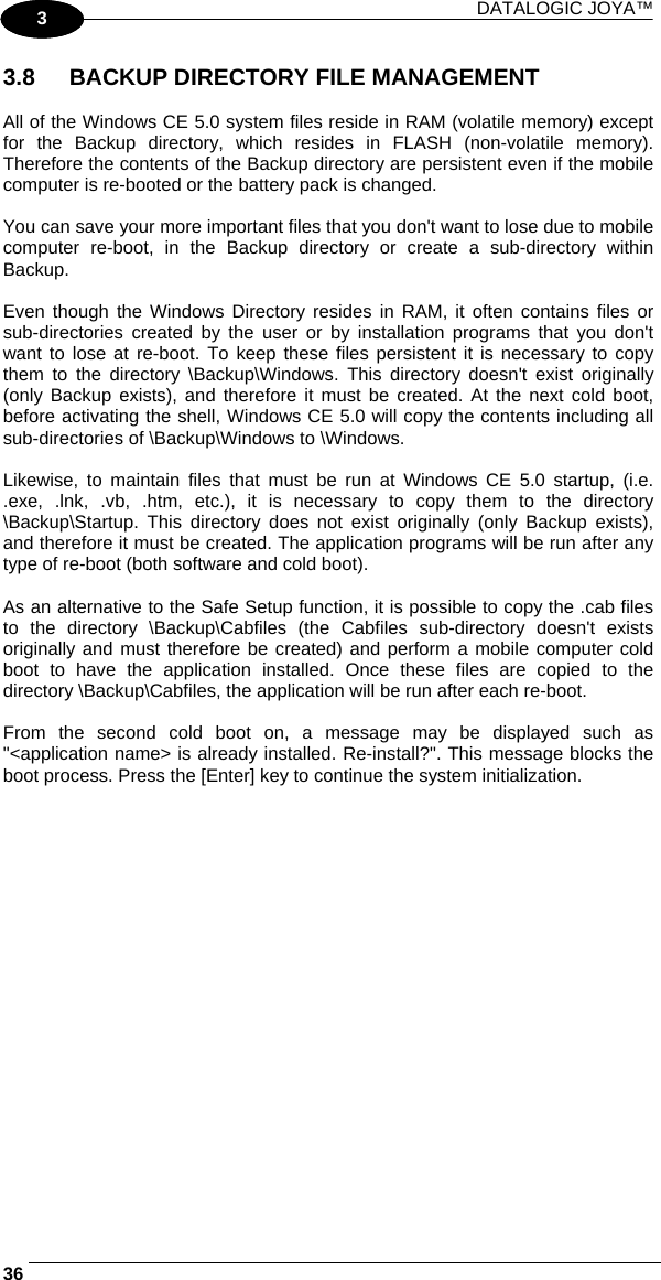 DATALOGIC JOYA™   361 3 3.8  BACKUP DIRECTORY FILE MANAGEMENT  All of the Windows CE 5.0 system files reside in RAM (volatile memory) except for the Backup directory, which resides in FLASH (non-volatile memory). Therefore the contents of the Backup directory are persistent even if the mobile computer is re-booted or the battery pack is changed.  You can save your more important files that you don&apos;t want to lose due to mobile computer re-boot, in the Backup directory or create a sub-directory within Backup.  Even though the Windows Directory resides in RAM, it often contains files or sub-directories created by the user or by installation programs that you don&apos;t want to lose at re-boot. To keep these files persistent it is necessary to copy them to the directory \Backup\Windows. This directory doesn&apos;t exist originally (only Backup exists), and therefore it must be created. At the next cold boot, before activating the shell, Windows CE 5.0 will copy the contents including all sub-directories of \Backup\Windows to \Windows.  Likewise, to maintain files that must be run at Windows CE 5.0 startup, (i.e. .exe, .lnk, .vb, .htm, etc.), it is necessary to copy them to the directory \Backup\Startup. This directory does not exist originally (only Backup exists), and therefore it must be created. The application programs will be run after any type of re-boot (both software and cold boot).  As an alternative to the Safe Setup function, it is possible to copy the .cab files to the directory \Backup\Cabfiles (the Cabfiles sub-directory doesn&apos;t exists originally and must therefore be created) and perform a mobile computer cold boot to have the application installed. Once these files are copied to the directory \Backup\Cabfiles, the application will be run after each re-boot.  From the second cold boot on, a message may be displayed such as &quot;&lt;application name&gt; is already installed. Re-install?&quot;. This message blocks the boot process. Press the [Enter] key to continue the system initialization. 