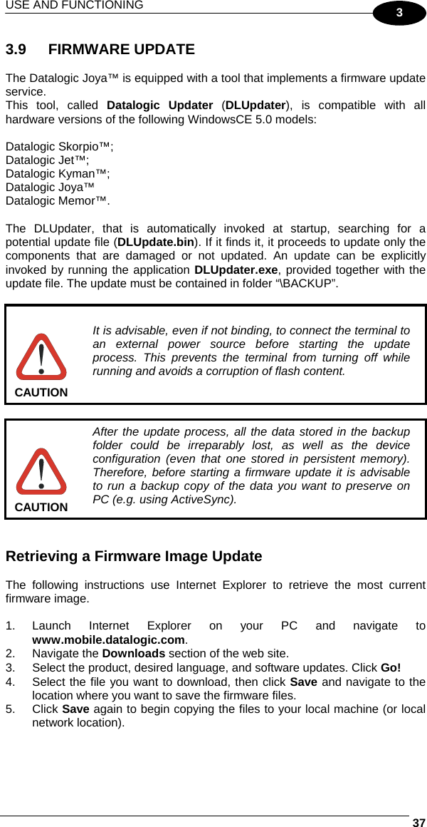 USE AND FUNCTIONING     373 3.9 FIRMWARE UPDATE  The Datalogic Joya™ is equipped with a tool that implements a firmware update service.  This tool, called Datalogic Updater (DLUpdater), is compatible with all hardware versions of the following WindowsCE 5.0 models:  Datalogic Skorpio™; Datalogic Jet™; Datalogic Kyman™; Datalogic Joya™ Datalogic Memor™.  The DLUpdater, that is automatically invoked at startup, searching for a potential update file (DLUpdate.bin). If it finds it, it proceeds to update only the components that are damaged or not updated. An update can be explicitly invoked by running the application DLUpdater.exe, provided together with the update file. The update must be contained in folder “\BACKUP”.   CAUTION It is advisable, even if not binding, to connect the terminal to an external power source before starting the update process. This prevents the terminal from turning off while running and avoids a corruption of flash content.   CAUTION After the update process, all the data stored in the backup folder could be irreparably lost, as well as the device configuration (even that one stored in persistent memory). Therefore, before starting a firmware update it is advisable to run a backup copy of the data you want to preserve on PC (e.g. using ActiveSync).   Retrieving a Firmware Image Update  The following instructions use Internet Explorer to retrieve the most current firmware image.  1. Launch Internet Explorer on your PC and navigate to www.mobile.datalogic.com. 2. Navigate the Downloads section of the web site. 3.  Select the product, desired language, and software updates. Click Go! 4.  Select the file you want to download, then click Save and navigate to the location where you want to save the firmware files. 5. Click Save again to begin copying the files to your local machine (or local network location).  