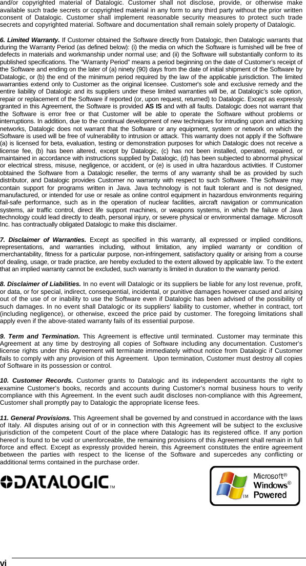    viand/or copyrighted material of Datalogic. Customer shall not disclose, provide, or otherwise make available such trade secrets or copyrighted material in any form to any third party without the prior written consent of Datalogic. Customer shall implement reasonable security measures to protect such trade secrets and copyrighted material. Software and documentation shall remain solely property of Datalogic.  6. Limited Warranty. If Customer obtained the Software directly from Datalogic, then Datalogic warrants that during the Warranty Period (as defined below): (i) the media on which the Software is furnished will be free of defects in materials and workmanship under normal use; and (ii) the Software will substantially conform to its published specifications. The “Warranty Period” means a period beginning on the date of Customer’s receipt of the Software and ending on the later of (a) ninety (90) days from the date of initial shipment of the Software by Datalogic, or (b) the end of the minimum period required by the law of the applicable jurisdiction. The limited warranties extend only to Customer as the original licensee. Customer&apos;s sole and exclusive remedy and the entire liability of Datalogic and its suppliers under these limited warranties will be, at Datalogic’s sole option, repair or replacement of the Software if reported (or, upon request, returned) to Datalogic. Except as expressly granted in this Agreement, the Software is provided AS IS and with all faults. Datalogic does not warrant that the Software is error free or that Customer will be able to operate the Software without problems or interruptions. In addition, due to the continual development of new techniques for intruding upon and attacking networks, Datalogic does not warrant that the Software or any equipment, system or network on which the Software is used will be free of vulnerability to intrusion or attack. This warranty does not apply if the Software (a) is licensed for beta, evaluation, testing or demonstration purposes for which Datalogic does not receive a license fee, (b) has been altered, except by Datalogic, (c) has not been installed, operated, repaired, or maintained in accordance with instructions supplied by Datalogic, (d) has been subjected to abnormal physical or electrical stress, misuse, negligence, or accident, or (e) is used in ultra hazardous activities. If Customer obtained the Software from a Datalogic reseller, the terms of any warranty shall be as provided by such distributor, and Datalogic provides Customer no warranty with respect to such Software. The Software may contain support for programs written in Java. Java technology is not fault tolerant and is not designed, manufactured, or intended for use or resale as online control equipment in hazardous environments requiring fail-safe performance, such as in the operation of nuclear facilities, aircraft navigation or communication systems, air traffic control, direct life support machines, or weapons systems, in which the failure of Java technology could lead directly to death, personal injury, or severe physical or environmental damage. Microsoft Inc. has contractually obligated Datalogic to make this disclaimer.  7. Disclaimer of Warranties. Except as specified in this warranty, all expressed or implied conditions, representations, and warranties including, without limitation, any implied warranty or condition of merchantability, fitness for a particular purpose, non-infringement, satisfactory quality or arising from a course of dealing, usage, or trade practice, are hereby excluded to the extent allowed by applicable law. To the extent that an implied warranty cannot be excluded, such warranty is limited in duration to the warranty period.  8. Disclaimer of Liabilities. In no event will Datalogic or its suppliers be liable for any lost revenue, profit, or data, or for special, indirect, consequential, incidental, or punitive damages however caused and arising out of the use of or inability to use the Software even if Datalogic has been advised of the possibility of such damages. In no event shall Datalogic or its suppliers&apos; liability to customer, whether in contract, tort (including negligence), or otherwise, exceed the price paid by customer. The foregoing limitations shall apply even if the above-stated warranty fails of its essential purpose.  9. Term and Termination. This Agreement is effective until terminated. Customer may terminate this Agreement at any time by destroying all copies of Software including any documentation. Customer’s license rights under this Agreement will terminate immediately without notice from Datalogic if Customer fails to comply with any provision of this Agreement.  Upon termination, Customer must destroy all copies of Software in its possession or control.  10. Customer Records. Customer grants to Datalogic and its independent accountants the right to examine Customer’s books, records and accounts during Customer’s normal business hours to verify compliance with this Agreement. In the event such audit discloses non-compliance with this Agreement, Customer shall promptly pay to Datalogic the appropriate license fees.  11. General Provisions. This Agreement shall be governed by and construed in accordance with the laws of Italy. All disputes arising out of or in connection with this Agreement will be subject to the exclusive jurisdiction of the competent Court of the place where Datalogic has its registered office. If any portion hereof is found to be void or unenforceable, the remaining provisions of this Agreement shall remain in full force and effect. Except as expressly provided herein, this Agreement constitutes the entire agreement between the parties with respect to the license of the Software and supercedes any conflicting or additional terms contained in the purchase order.   