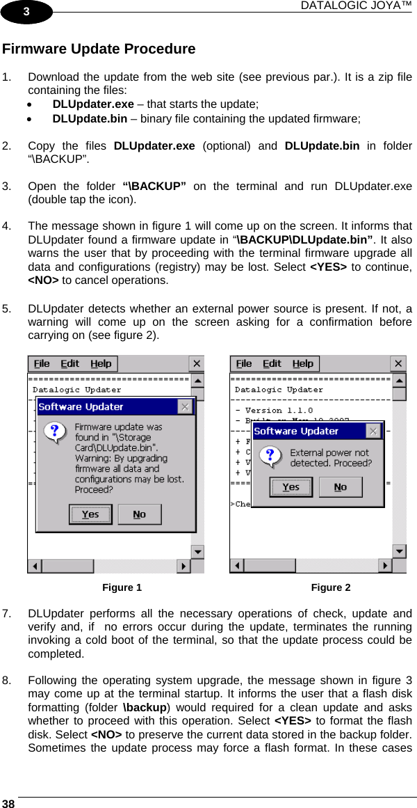 DATALOGIC JOYA™   381 3 Firmware Update Procedure  1.  Download the update from the web site (see previous par.). It is a zip file containing the files: •  DLUpdater.exe – that starts the update; •  DLUpdate.bin – binary file containing the updated firmware;  2.  Copy the files DLUpdater.exe  (optional) and DLUpdate.bin  in folder “\BACKUP”.  3. Open the folder “\BACKUP” on the terminal and run DLUpdater.exe (double tap the icon).  4.  The message shown in figure 1 will come up on the screen. It informs that DLUpdater found a firmware update in “\BACKUP\DLUpdate.bin”. It also warns the user that by proceeding with the terminal firmware upgrade all data and configurations (registry) may be lost. Select &lt;YES&gt; to continue, &lt;NO&gt; to cancel operations.  5.  DLUpdater detects whether an external power source is present. If not, a warning will come up on the screen asking for a confirmation before carrying on (see figure 2).                                                        Figure 1                                                           Figure 2  7.  DLUpdater performs all the necessary operations of check, update and verify and, if  no errors occur during the update, terminates the running invoking a cold boot of the terminal, so that the update process could be completed.  8.  Following the operating system upgrade, the message shown in figure 3 may come up at the terminal startup. It informs the user that a flash disk formatting (folder \backup) would required for a clean update and asks whether to proceed with this operation. Select &lt;YES&gt; to format the flash disk. Select &lt;NO&gt; to preserve the current data stored in the backup folder. Sometimes the update process may force a flash format. In these cases 