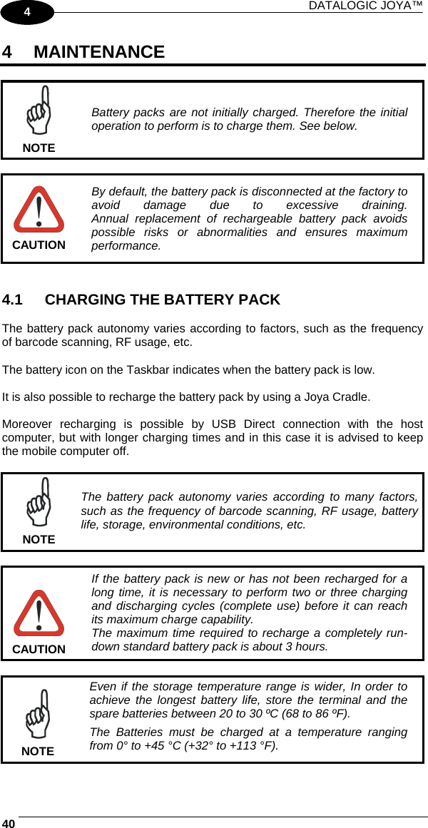 DATALOGIC JOYA™   401 4 4 MAINTENANCE   NOTE Battery packs are not initially charged. Therefore the initial operation to perform is to charge them. See below.   CAUTION By default, the battery pack is disconnected at the factory to avoid damage due to excessive draining. Annual replacement of rechargeable battery pack avoids possible risks or abnormalities and ensures maximum performance.   4.1  CHARGING THE BATTERY PACK  The battery pack autonomy varies according to factors, such as the frequency of barcode scanning, RF usage, etc.  The battery icon on the Taskbar indicates when the battery pack is low.  It is also possible to recharge the battery pack by using a Joya Cradle.  Moreover recharging is possible by USB Direct connection with the host computer, but with longer charging times and in this case it is advised to keep the mobile computer off.   NOTE The battery pack autonomy varies according to many factors, such as the frequency of barcode scanning, RF usage, battery life, storage, environmental conditions, etc.   CAUTION If the battery pack is new or has not been recharged for a long time, it is necessary to perform two or three charging and discharging cycles (complete use) before it can reach its maximum charge capability. The maximum time required to recharge a completely run-down standard battery pack is about 3 hours.   NOTE Even if the storage temperature range is wider, In order to achieve the longest battery life, store the terminal and the spare batteries between 20 to 30 ºC (68 to 86 ºF). The Batteries must be charged at a temperature ranging from 0° to +45 °C (+32° to +113 °F). 