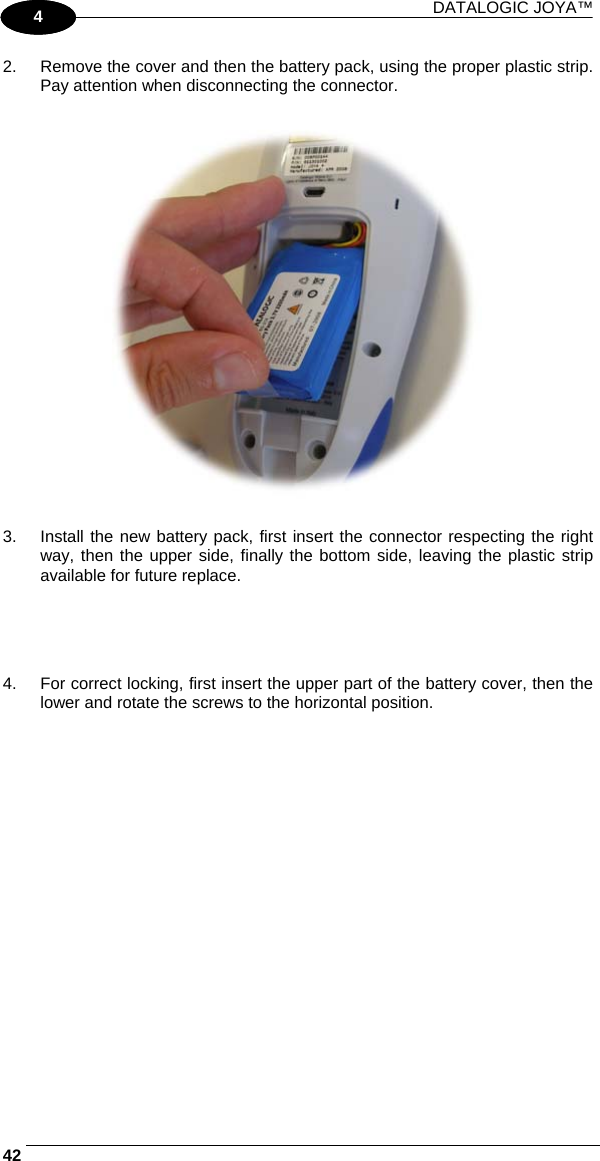 DATALOGIC JOYA™   421 4 2.  Remove the cover and then the battery pack, using the proper plastic strip. Pay attention when disconnecting the connector.    3.  Install the new battery pack, first insert the connector respecting the right way, then the upper side, finally the bottom side, leaving the plastic strip available for future replace.     4.  For correct locking, first insert the upper part of the battery cover, then the lower and rotate the screws to the horizontal position.  