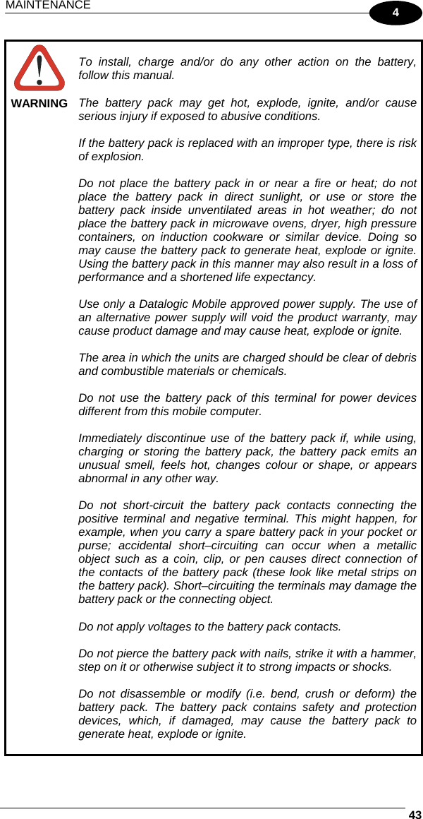 MAINTENANCE     434  WARNING  To install, charge and/or do any other action on the battery, follow this manual.  The battery pack may get hot, explode, ignite, and/or cause serious injury if exposed to abusive conditions.  If the battery pack is replaced with an improper type, there is risk of explosion.  Do not place the battery pack in or near a fire or heat; do not place the battery pack in direct sunlight, or use or store the battery pack inside unventilated areas in hot weather; do not place the battery pack in microwave ovens, dryer, high pressure containers, on induction cookware or similar device. Doing so may cause the battery pack to generate heat, explode or ignite. Using the battery pack in this manner may also result in a loss of performance and a shortened life expectancy.  Use only a Datalogic Mobile approved power supply. The use of an alternative power supply will void the product warranty, may cause product damage and may cause heat, explode or ignite.  The area in which the units are charged should be clear of debris and combustible materials or chemicals.  Do not use the battery pack of this terminal for power devices different from this mobile computer.  Immediately discontinue use of the battery pack if, while using, charging or storing the battery pack, the battery pack emits an unusual smell, feels hot, changes colour or shape, or appears abnormal in any other way.  Do not short-circuit the battery pack contacts connecting the positive terminal and negative terminal. This might happen, for example, when you carry a spare battery pack in your pocket or purse; accidental short–circuiting can occur when a metallic object such as a coin, clip, or pen causes direct connection of the contacts of the battery pack (these look like metal strips on the battery pack). Short–circuiting the terminals may damage the battery pack or the connecting object.  Do not apply voltages to the battery pack contacts.  Do not pierce the battery pack with nails, strike it with a hammer, step on it or otherwise subject it to strong impacts or shocks.  Do not disassemble or modify (i.e. bend, crush or deform) the battery pack. The battery pack contains safety and protection devices, which, if damaged, may cause the battery pack to generate heat, explode or ignite.  