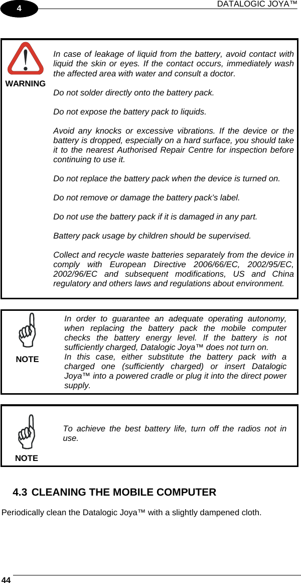 DATALOGIC JOYA™   441 4   WARNING  In case of leakage of liquid from the battery, avoid contact with liquid the skin or eyes. If the contact occurs, immediately wash the affected area with water and consult a doctor.  Do not solder directly onto the battery pack.  Do not expose the battery pack to liquids.  Avoid any knocks or excessive vibrations. If the device or the battery is dropped, especially on a hard surface, you should take it to the nearest Authorised Repair Centre for inspection before continuing to use it.  Do not replace the battery pack when the device is turned on.  Do not remove or damage the battery pack’s label.  Do not use the battery pack if it is damaged in any part.  Battery pack usage by children should be supervised.  Collect and recycle waste batteries separately from the device in comply with European Directive 2006/66/EC, 2002/95/EC, 2002/96/EC and subsequent modifications, US and China regulatory and others laws and regulations about environment.    NOTE In order to guarantee an adequate operating autonomy, when replacing the battery pack the mobile computer checks the battery energy level. If the battery is not sufficiently charged, Datalogic Joya™ does not turn on. In this case, either substitute the battery pack with a charged one (sufficiently charged) or insert Datalogic Joya™ into a powered cradle or plug it into the direct power supply.   NOTE To achieve the best battery life, turn off the radios not in use.   4.3 CLEANING THE MOBILE COMPUTER  Periodically clean the Datalogic Joya™ with a slightly dampened cloth.  