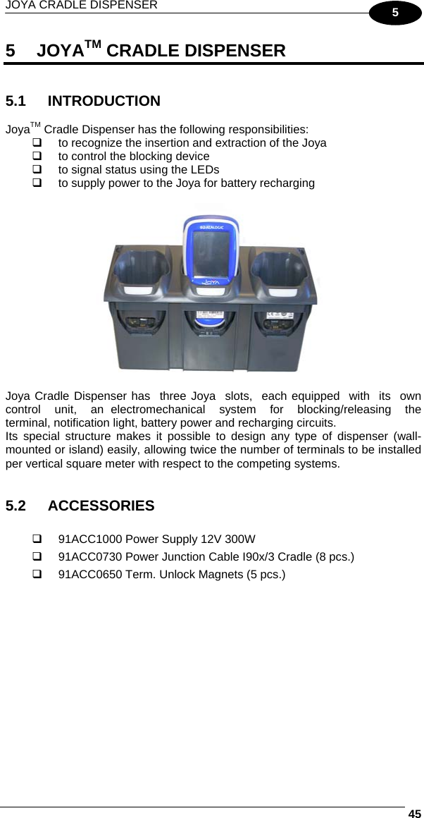 JOYA CRADLE DISPENSER     455 5 JOYATM CRADLE DISPENSER   5.1 INTRODUCTION  JoyaTM Cradle Dispenser has the following responsibilities:   to recognize the insertion and extraction of the Joya   to control the blocking device   to signal status using the LEDs   to supply power to the Joya for battery recharging   Joya Cradle Dispenser has  three Joya  slots,  each equipped  with  its  own  control  unit,  an electromechanical  system  for  blocking/releasing  the terminal, notification light, battery power and recharging circuits.  Its special structure makes it possible to design any type of dispenser (wall-mounted or island) easily, allowing twice the number of terminals to be installed per vertical square meter with respect to the competing systems.   5.2 ACCESSORIES    91ACC1000 Power Supply 12V 300W   91ACC0730 Power Junction Cable I90x/3 Cradle (8 pcs.)   91ACC0650 Term. Unlock Magnets (5 pcs.)    