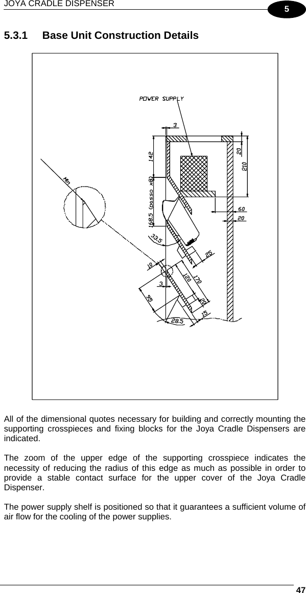 JOYA CRADLE DISPENSER     475 5.3.1  Base Unit Construction Details    All of the dimensional quotes necessary for building and correctly mounting the supporting crosspieces and fixing blocks for the Joya Cradle Dispensers are indicated.  The zoom of the upper edge of the supporting crosspiece indicates the necessity of reducing the radius of this edge as much as possible in order to provide a stable contact surface for the upper cover of the Joya Cradle Dispenser.  The power supply shelf is positioned so that it guarantees a sufficient volume of air flow for the cooling of the power supplies.  