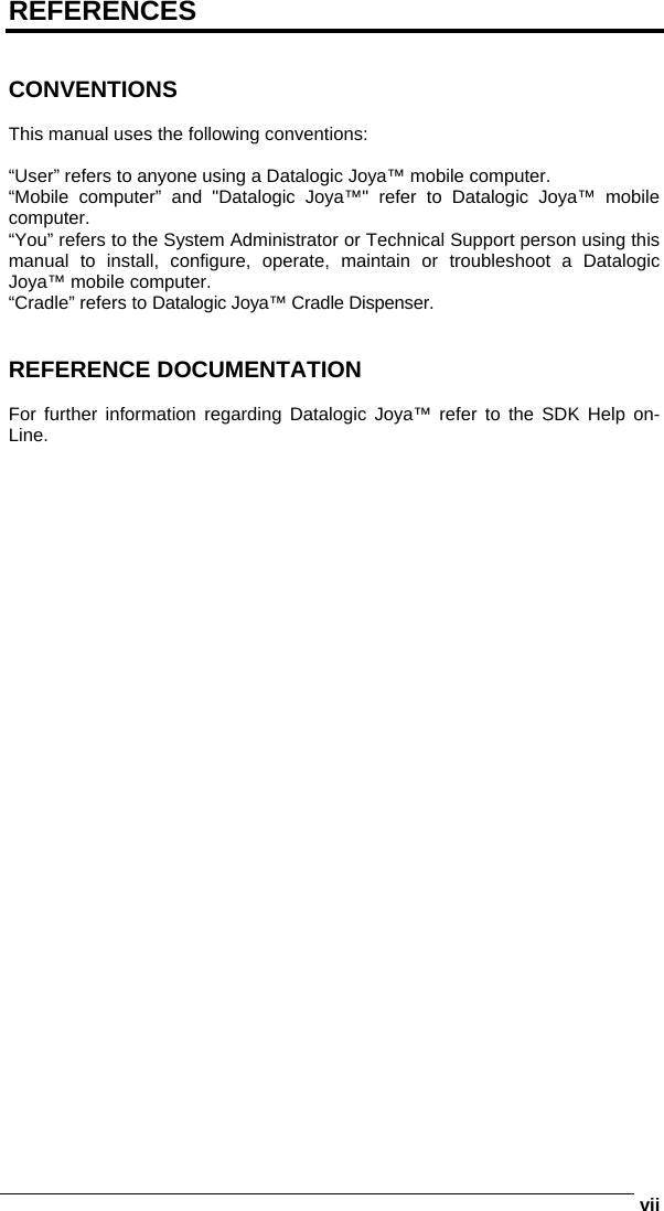      viiREFERENCES   CONVENTIONS  This manual uses the following conventions:  “User” refers to anyone using a Datalogic Joya™ mobile computer. “Mobile computer” and &quot;Datalogic Joya™&quot; refer to Datalogic Joya™ mobile computer. “You” refers to the System Administrator or Technical Support person using this manual to install, configure, operate, maintain or troubleshoot a Datalogic Joya™ mobile computer. “Cradle” refers to Datalogic Joya™ Cradle Dispenser.   REFERENCE DOCUMENTATION  For further information regarding Datalogic Joya™ refer to the SDK Help on-Line.   