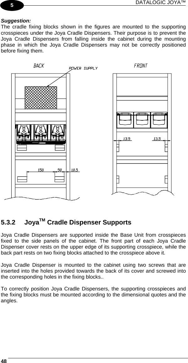 DATALOGIC JOYA™   481 5 Suggestion: The cradle fixing blocks shown in the figures are mounted to the supporting crosspieces under the Joya Cradle Dispensers. Their purpose is to prevent the Joya Cradle Dispensers from falling inside the cabinet during the mounting phase in which the Joya Cradle Dispensers may not be correctly positioned before fixing them.     5.3.2 JoyaTM Cradle Dispenser Supports  Joya Cradle Dispensers are supported inside the Base Unit from crosspieces fixed to the side panels of the cabinet. The front part of each Joya Cradle Dispenser cover rests on the upper edge of its supporting crosspiece, while the back part rests on two fixing blocks attached to the crosspiece above it.  Joya Cradle Dispenser is mounted to the cabinet using two screws that are inserted into the holes provided towards the back of its cover and screwed into the corresponding holes in the fixing blocks..  To correctly position Joya Cradle Dispensers, the supporting crosspieces and the fixing blocks must be mounted according to the dimensional quotes and the angles.  