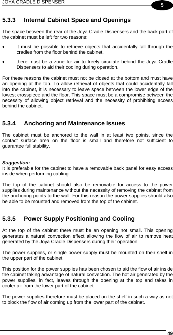 JOYA CRADLE DISPENSER     495 5.3.3  Internal Cabinet Space and Openings  The space between the rear of the Joya Cradle Dispensers and the back part of the cabinet must be left for two reasons: •  it must be possible to retrieve objects that accidentally fall through the cradles from the floor behind the cabinet. •  there must be a zone for air to freely circulate behind the Joya Cradle Dispensers to aid their cooling during operation.  For these reasons the cabinet must not be closed at the bottom and must have an opening at the top. To allow retrieval of objects that could accidentally fall into the cabinet, it is necessary to leave space between the lower edge of the lowest crosspiece and the floor. This space must be a compromise between the necessity of allowing object retrieval and the necessity of prohibiting access behind the cabinet.   5.3.4  Anchoring and Maintenance Issues  The cabinet must be anchored to the wall in at least two points, since the contact surface area on the floor is small and therefore not sufficient to guarantee full stability.   Suggestion: It is preferable for the cabinet to have a removable back panel for easy access inside when performing cabling.  The top of the cabinet should also be removable for access to the power supplies during maintenance without the necessity of removing the cabinet from the anchoring points to the wall. For this reason the power supplies should also be able to be mounted and removed from the top of the cabinet.   5.3.5  Power Supply Positioning and Cooling  At the top of the cabinet there must be an opening not small. This opening generates a natural convection effect allowing the flow of air to remove heat generated by the Joya Cradle Dispensers during their operation.  The power supplies, or single power supply must be mounted on their shelf in the upper part of the cabinet.  This position for the power supplies has been chosen to aid the flow of air inside the cabinet taking advantage of natural convection. The hot air generated by the power supplies, in fact, leaves through the opening at the top and takes in cooler air from the lower part of the cabinet.  The power supplies therefore must be placed on the shelf in such a way as not to block the flow of air coming up from the lower part of the cabinet. 