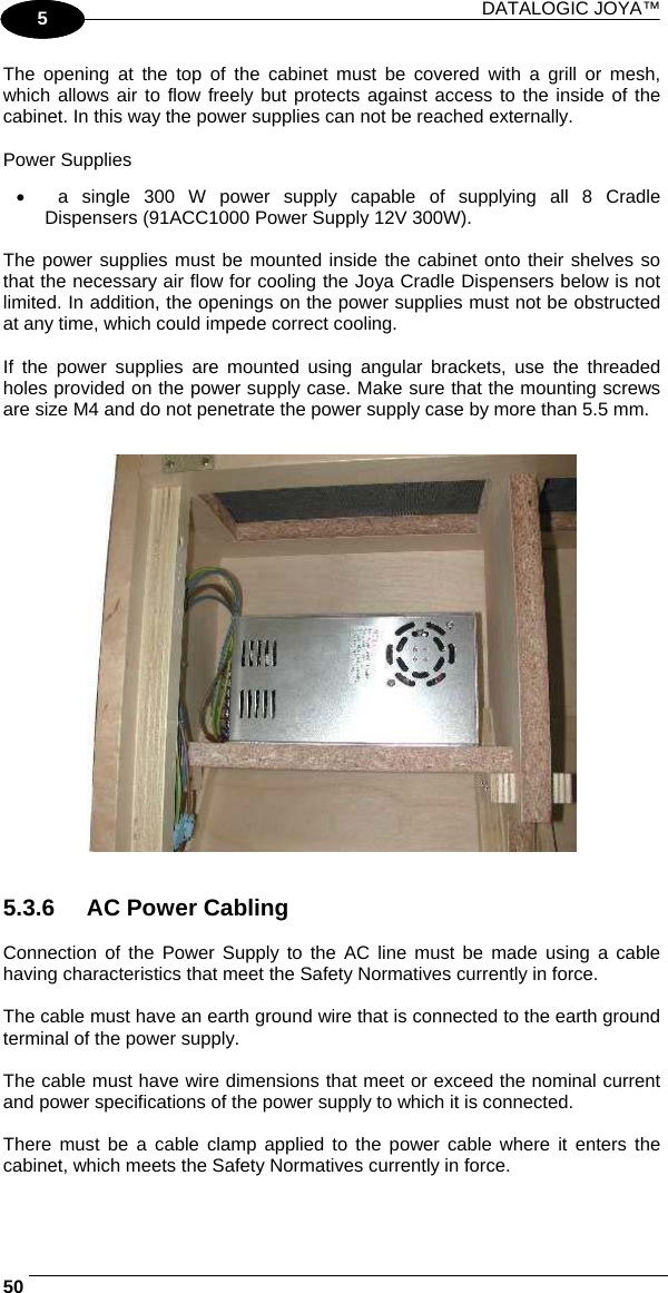 DATALOGIC JOYA™   501 5 The opening at the top of the cabinet must be covered with a grill or mesh, which allows air to flow freely but protects against access to the inside of the cabinet. In this way the power supplies can not be reached externally.  Power Supplies •  a single 300 W power supply capable of supplying all 8 Cradle Dispensers (91ACC1000 Power Supply 12V 300W).  The power supplies must be mounted inside the cabinet onto their shelves so that the necessary air flow for cooling the Joya Cradle Dispensers below is not limited. In addition, the openings on the power supplies must not be obstructed at any time, which could impede correct cooling.  If the power supplies are mounted using angular brackets, use the threaded holes provided on the power supply case. Make sure that the mounting screws are size M4 and do not penetrate the power supply case by more than 5.5 mm.      5.3.6  AC Power Cabling  Connection of the Power Supply to the AC line must be made using a cable having characteristics that meet the Safety Normatives currently in force.  The cable must have an earth ground wire that is connected to the earth ground terminal of the power supply.  The cable must have wire dimensions that meet or exceed the nominal current and power specifications of the power supply to which it is connected.  There must be a cable clamp applied to the power cable where it enters the cabinet, which meets the Safety Normatives currently in force. 