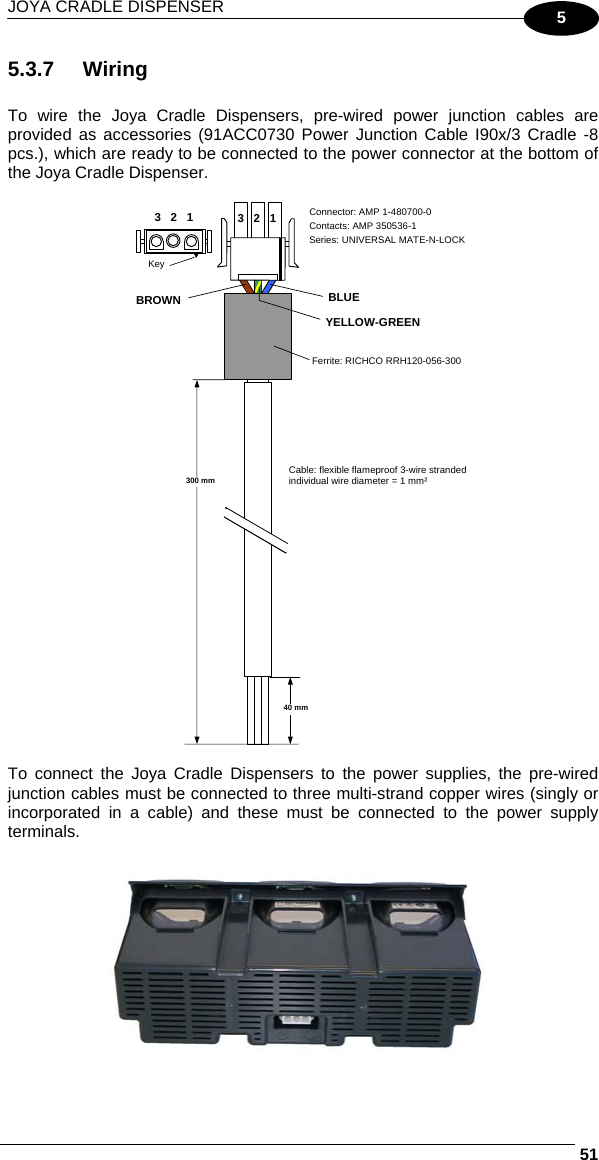 JOYA CRADLE DISPENSER     515 5.3.7 Wiring  To wire the Joya Cradle Dispensers, pre-wired power junction cables are provided as accessories (91ACC0730 Power Junction Cable I90x/3 Cradle -8 pcs.), which are ready to be connected to the power connector at the bottom of the Joya Cradle Dispenser.   3   2   1 BLUE Connector: AMP 1-480700-0 Contacts: AMP 350536-1 Series: UNIVERSAL MATE-N-LOCKFerrite: RICHCO RRH120-056-300 Cable: flexible flameproof 3-wire strandedindividual wire diameter = 1 mm² 300 mm 40 mm BROWN YELLOW-GREEN 3   2   1 Key   To connect the Joya Cradle Dispensers to the power supplies, the pre-wired junction cables must be connected to three multi-strand copper wires (singly or incorporated in a cable) and these must be connected to the power supply terminals.   