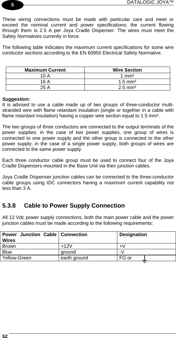 DATALOGIC JOYA™   521 5 These wiring connections must be made with particular care and meet or exceed the nominal current and power specifications; the current flowing through them is 2.5 A per Joya Cradle Dispenser. The wires must meet the Safety Normatives currently in force.  The following table indicates the maximum current specifications for some wire conductor sections according to the EN 60950 Electrical Safety Normative.   Maximum Current  Wire Section 10 A  1 mm² 16 A  1.5 mm² 25 A  2.5 mm²  Suggestion: It is advised to use a cable made up of two groups of three-conductor multi-stranded wire with flame retardant insulation (single or together in a cable with flame retardant insulation) having a copper wire section equal to 1.5 mm².  The two groups of three conductors are connected to the output terminals of the power supplies: in the case of two power supplies, one group of wires is connected to one power supply and the other group is connected to the other power supply; in the case of a single power supply, both groups of wires are connected to the same power supply.  Each three conductor cable group must be used to connect four of the Joya Cradle Dispensers mounted in the Base Unit via their junction cables.  Joya Cradle Dispenser junction cables can be connected to the three-conductor cable groups using IDC connectors having a maximum current capability not less than 3 A.   5.3.8  Cable to Power Supply Connection  All 12 Vdc power supply connections, both the main power cable and the power junction cables must be made according to the following requirements:  Power Junction Cable Wires  Connection Designation Brown +12V  +V Blue ground -V Yellow-Green  earth ground  FG or   
