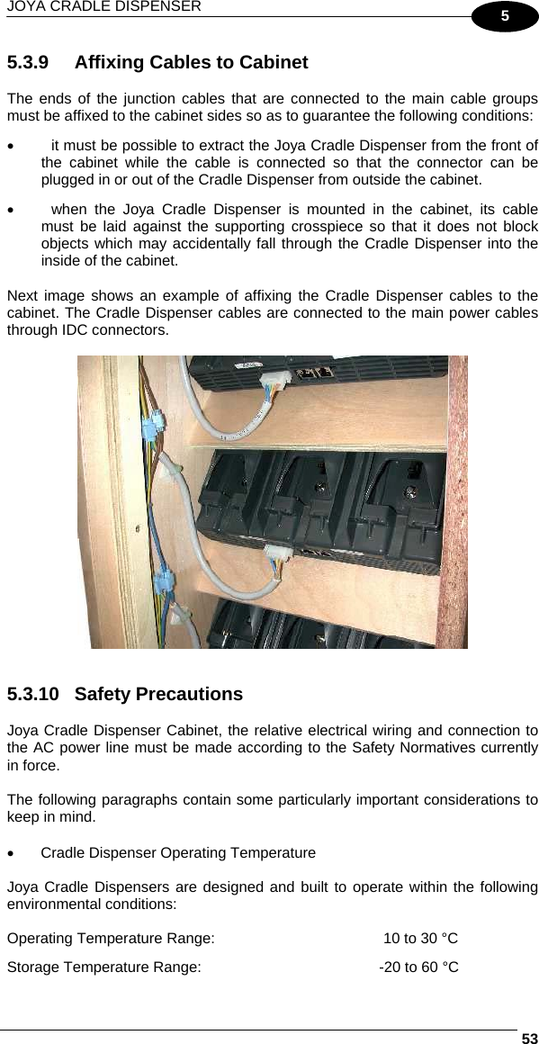 JOYA CRADLE DISPENSER     535 5.3.9  Affixing Cables to Cabinet  The ends of the junction cables that are connected to the main cable groups must be affixed to the cabinet sides so as to guarantee the following conditions: •  it must be possible to extract the Joya Cradle Dispenser from the front of the cabinet while the cable is connected so that the connector can be plugged in or out of the Cradle Dispenser from outside the cabinet. •  when the Joya Cradle Dispenser is mounted in the cabinet, its cable must be laid against the supporting crosspiece so that it does not block objects which may accidentally fall through the Cradle Dispenser into the inside of the cabinet.  Next image shows an example of affixing the Cradle Dispenser cables to the cabinet. The Cradle Dispenser cables are connected to the main power cables through IDC connectors.      5.3.10 Safety Precautions  Joya Cradle Dispenser Cabinet, the relative electrical wiring and connection to the AC power line must be made according to the Safety Normatives currently in force.  The following paragraphs contain some particularly important considerations to keep in mind.  •  Cradle Dispenser Operating Temperature  Joya Cradle Dispensers are designed and built to operate within the following environmental conditions:  Operating Temperature Range:   10 to 30 °C Storage Temperature Range:  -20 to 60 °C 