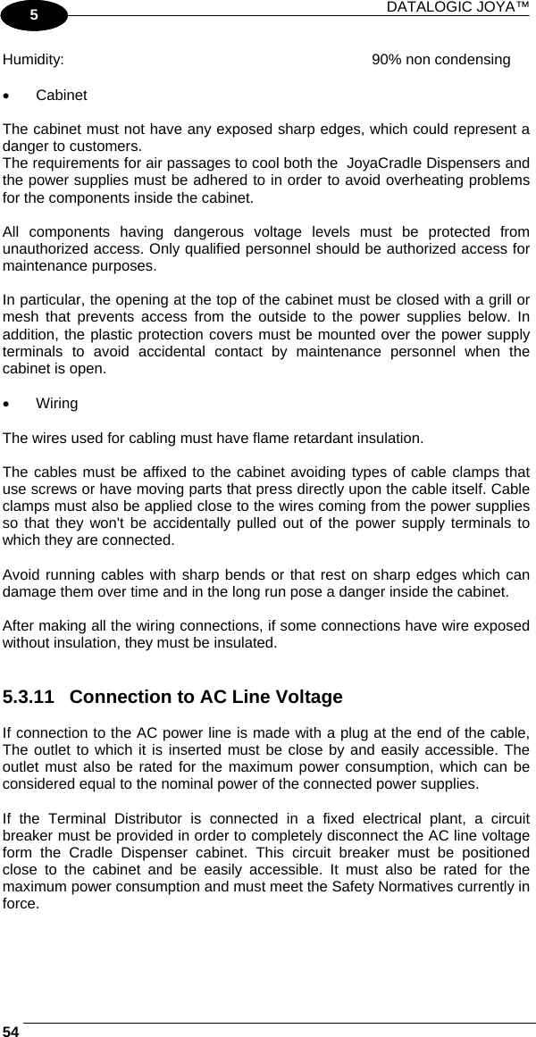 DATALOGIC JOYA™   541 5 Humidity:  90% non condensing  •  Cabinet  The cabinet must not have any exposed sharp edges, which could represent a danger to customers. The requirements for air passages to cool both the  JoyaCradle Dispensers and the power supplies must be adhered to in order to avoid overheating problems for the components inside the cabinet.  All components having dangerous voltage levels must be protected from unauthorized access. Only qualified personnel should be authorized access for maintenance purposes.  In particular, the opening at the top of the cabinet must be closed with a grill or mesh that prevents access from the outside to the power supplies below. In addition, the plastic protection covers must be mounted over the power supply terminals to avoid accidental contact by maintenance personnel when the cabinet is open.  •  Wiring  The wires used for cabling must have flame retardant insulation.  The cables must be affixed to the cabinet avoiding types of cable clamps that use screws or have moving parts that press directly upon the cable itself. Cable clamps must also be applied close to the wires coming from the power supplies so that they won&apos;t be accidentally pulled out of the power supply terminals to which they are connected.  Avoid running cables with sharp bends or that rest on sharp edges which can damage them over time and in the long run pose a danger inside the cabinet.  After making all the wiring connections, if some connections have wire exposed without insulation, they must be insulated.   5.3.11  Connection to AC Line Voltage  If connection to the AC power line is made with a plug at the end of the cable, The outlet to which it is inserted must be close by and easily accessible. The outlet must also be rated for the maximum power consumption, which can be considered equal to the nominal power of the connected power supplies.  If the Terminal Distributor is connected in a fixed electrical plant, a circuit breaker must be provided in order to completely disconnect the AC line voltage form the Cradle Dispenser cabinet. This circuit breaker must be positioned close to the cabinet and be easily accessible. It must also be rated for the maximum power consumption and must meet the Safety Normatives currently in force.  