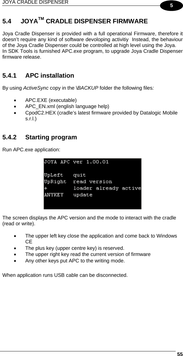 JOYA CRADLE DISPENSER     555 5.4 JOYATM CRADLE DISPENSER FIRMWARE  Joya Cradle Dispenser is provided with a full operational Firmware, therefore it doesn’t require any kind of software devoloping activitiy  Instead, the behaviour of the Joya Cradle Dispenser could be controlled at high level using the Joya. In SDK Tools is furnished APC.exe program, to upgrade Joya Cradle Dispenser firmware release.   5.4.1 APC installation  By using ActiveSync copy in the \BACKUP folder the following files:  •  APC.EXE (executable) •  APC_EN.xml (english language help) •  CpodC2.HEX (cradle’s latest firmware provided by Datalogic Mobile s.r.l.)   5.4.2 Starting program  Run APC.exe application:    The screen displays the APC version and the mode to interact with the cradle (read or write).  •  The upper left key close the application and come back to Windows CE •  The plus key (upper centre key) is reserved. •  The upper right key read the current version of firmware •  Any other keys put APC to the writing mode.   When application runs USB cable can be disconnected.  