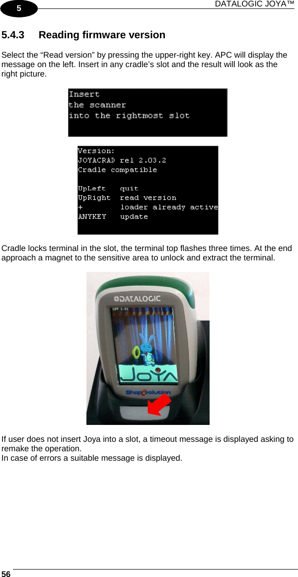 DATALOGIC JOYA™   561 5 5.4.3  Reading firmware version  Select the “Read version” by pressing the upper-right key. APC will display the message on the left. Insert in any cradle’s slot and the result will look as the right picture.      Cradle locks terminal in the slot, the terminal top flashes three times. At the end approach a magnet to the sensitive area to unlock and extract the terminal.    If user does not insert Joya into a slot, a timeout message is displayed asking to remake the operation. In case of errors a suitable message is displayed.   